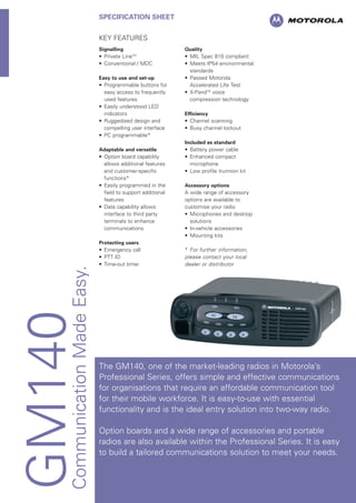 GM140CommunicationMadeEasy.
SPECIFICATION SHEET
KEY FEATURES
Signalling
• Private LineTM
• Conventional / MDC
Easy to use and set-up
• Programmable buttons for
easy access to frequently
used features
• Easily understood LED
indicators
• Ruggedised design and
compelling user interface
• PC programmable*
Adaptable and versatile
• Option board capability
allows additional features
and customer-specific
functions*
• Easily programmed in the
field to support additional
features
• Data capability allows
interface to third party
terminals to enhance
communications
Protecting users
• Emergency call
• PTT ID
• Time-out timer
Quality
• MIL Spec 810 compliant
• Meets IP54 environmental
standards
• Passed Motorola
Accelerated Life Test
• X-PandTM
voice
compression technology
Efficiency
• Channel scanning
• Busy channel lockout
Included as standard
• Battery power cable
• Enhanced compact
microphone
• Low profile trunnion kit
Accessory options
A wide range of accessory
options are available to
customise your radio
• Microphones and desktop
solutions
• In-vehicle accessories
• Mounting kits
* For further information,
please contact your local
dealer or distributor
The GM140, one of the market-leading radios in Motorola’s
Professional Series, offers simple and effective communications
for organisations that require an affordable communication tool
for their mobile workforce. It is easy-to-use with essential
functionality and is the ideal entry solution into two-way radio.
Option boards and a wide range of accessories and portable
radios are also available within the Professional Series. It is easy
to build a tailored communications solution to meet your needs.
 