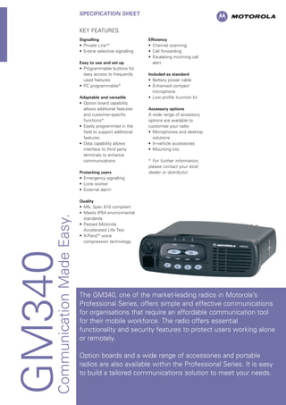 GM340CommunicationMadeEasy.
SPECIFICATION SHEET
KEY FEATURES
Signalling
• Private LineTM
• 5-tone selective signalling
Easy to use and set-up
• Programmable buttons for
easy access to frequently
used features
• PC programmable*
Adaptable and versatile
• Option board capability
allows additional features
and customer-specific
functions*
• Easily programmed in the
field to support additional
features
• Data capability allows
interface to third party
terminals to enhance
communications
Protecting users
• Emergency signalling
• Lone worker
• External alarm
Quality
• MIL Spec 810 compliant
• Meets IP54 environmental
standards
• Passed Motorola
Accelerated Life Test
• X-PandTM
voice
compression technology
Efficiency
• Channel scanning
• Call forwarding
• Escalating incoming call
alert
Included as standard
• Battery power cable
• Enhanced compact
microphone
• Low profile trunnion kit
Accessory options
A wide range of accessory
options are available to
customise your radio
• Microphones and desktop
solutions
• In-vehicle accessories
• Mounting kits
* For further information,
please contact your local
dealer or distributor
The GM340, one of the market-leading radios in Motorola’s
Professional Series, offers simple and effective communications
for organisations that require an affordable communication tool
for their mobile workforce. The radio offers essential
functionality and security features to protect users working alone
or remotely.
Option boards and a wide range of accessories and portable
radios are also available within the Professional Series. It is easy
to build a tailored communications solution to meet your needs.
 