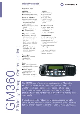 GM360EfficiencyThroughCommunication.
SPECIFICATION SHEET
KEY FEATURES
Signalling
• Private LineTM
• 5-tone selective signalling
Easy to use and set-up
• Intuitive menu-driven user
interface and large controls
enable easy access to
many features
• 14 character alpha-numeric
display
• Programmable buttons
• PC programmable*
Adaptable and versatile
• Option board capability
allows additional features
and customer-specific
functions*
• Easily programmed in the
field to support additional
features
• Data capability allows
interface to third party
terminals to enhance
communications
Protecting users
• Emergency signalling
• Lone worker
• External alarm
Quality
• MIL Spec 810 compliant
• Meets IP54 environmental
standards
• Passed Motorola
Accelerated Life Test
• X-PandTM
voice
compression technology
Efficiency
• Channel scanning
• Call forwarding
• Status calls
• Car radio mute
• Memory channel
• Voice operated transmit
(VOX)
Included as standard
• Battery power cable
• Enchanced compact
microphone
• 3 point mounting tray
Accessory options
A wide range of accessory
options are available to
customise your radio
• Microphones and desktop
solutions
• In-vehicle accessories
• Mounting kits
* For further information,
please contact your local
dealer or distributor
The GM360, one of the market-leading radios in Motorola’s
Professional Series, offers communications for the mobile
workforce in larger organisations. The radio offers broad
functionality; an easy-to-use menu with navigation keys for
productivity and security features to protect users working alone
or remotely.
Option boards and a wide range of accessories and portable
radios are also available within the Professional Series. It is easy
to build a tailored communications solution to meet your needs.
 