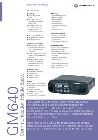 GM640CommunicationMadeEasy.
SPECIFICATION SHEET
KEY FEATURES
Signalling
• Fully compliant to
MPT1327
• Includes MTP1343,
RegioNet 43 and ANN
dialling plan
• Configurable up to 2
personalities including
talkgroup select or
conventional signalling
Easy to use and set-up
• Programmable buttons
• PC programmable*
Adaptable and versatile
• Option board capability
allows additional features
and customer-specific
functions*
• Easily programmed in the
field to support additional
features
• Data capability allows
interface to third party
terminals to enhance
communications
Protecting users
• Emergency signalling
• Lone worker
• Time-out timer
• External alarm
Quality
• MIL Spec 810 compliant
• Meets IP54 environmental
standards
• Passed Motorola
Accelerated Life Test
• X-PandTM
voice
compression technology
Efficiency
• Dynamic regrouping
• Missed call alert
• External alarm
• Voice storage
• Wideband and
programmable channel
spacing
• Car radio mute
Included as standard
• Battery power cable
• Enhanced compact
microphone
• Low profile trunnion kit
Accessory options
A wide range of accessory
options are available to
customise your radio
• Microphones and desktop
solutions
• In-vehicle accessories
• Mounting kits
* For further information,
please contact your local
dealer or distributor
The GM640, one of the market-leading radios in Motorola’s
Professional Series, offers simple communications for
organisations on MPT networks requiring an effective
communication tool. It is easy to use with essential functionality;
whilst the additional security features offer increased protection
for lone and remote workers.
Option boards and a wide range of accessories and portable
radios are also available within the Professional Series. It is easy
to build a tailored communications solution to meet your needs.
 