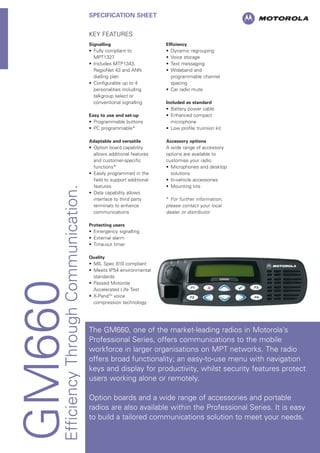 GM660EfficiencyThroughCommunication.
SPECIFICATION SHEET
KEY FEATURES
Signalling
• Fully compliant to
MPT1327
• Includes MTP1343,
RegioNet 43 and ANN
dialling plan
• Configurable up to 4
personalities including
talkgroup select or
conventional signalling
Easy to use and set-up
• Programmable buttons
• PC programmable*
Adaptable and versatile
• Option board capability
allows additional features
and customer-specific
functions*
• Easily programmed in the
field to support additional
features
• Data capability allows
interface to third party
terminals to enhance
communications
Protecting users
• Emergency signalling
• External alarm
• Time-out timer
Quality
• MIL Spec 810 compliant
• Meets IP54 environmental
standards
• Passed Motorola
Accelerated Life Test
• X-PandTM
voice
compression technology
Efficiency
• Dynamic regrouping
• Voice storage
• Text messaging
• Wideband and
programmable channel
spacing
• Car radio mute
Included as standard
• Battery power cable
• Enhanced compact
microphone
• Low profile trunnion kit
Accessory options
A wide range of accessory
options are available to
customise your radio
• Microphones and desktop
solutions
• In-vehicle accessories
• Mounting kits
* For further information,
please contact your local
dealer or distributor
The GM660, one of the market-leading radios in Motorola’s
Professional Series, offers communications to the mobile
workforce in larger organisations on MPT networks. The radio
offers broad functionality; an easy-to-use menu with navigation
keys and display for productivity, whilst security features protect
users working alone or remotely.
Option boards and a wide range of accessories and portable
radios are also available within the Professional Series. It is easy
to build a tailored communications solution to meet your needs.
 