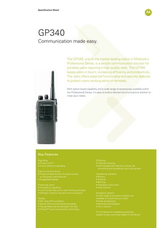 Specification Sheet
GP340
The GP340, one of the market-leading radios in Motorola’s
Professional Series, is a simple communication solution for
portable users requiring a high-quality radio. The GP340
keeps users in touch; increasing efﬁciency and productivity.
The radio offers essential functionality and security features
to protect users working alone or remotely.
With option board capability and a wide range of accessories available within
the Professional Series; it’s easy to build a tailored communications solution to
meet your needs.
Communication made easy.
Key Features
Signalling
• Private Line™
• 5-tone selective signalling
Easy to use and set-up
• Programmable buttons for easy access
to frequently used features
• Ruggedised design
Protecting users
• Emergency signalling
• Lone worker feature for staff working remotely
• Whisper mode for discreet communications
Quality
• MIL Spec 810 compliant
• Meets IP54 environmental standards
• Passed Motorola Accelerated Life Test
• X-Pand™ voice compression technology
Efﬁciency
• Channel scanning
• Call management features include call
forwarding and escalating incoming call alert
Included as standard
• Battery
• Antenna
• Belt clip
• Accessory dust cover
• User manual
Accessory options
A wide range of accessory options are
available to customise your radio
• Audio accessories
• Batteries and chargers
• Carry options
For full details of available accessories,
please contact your local dealer or distributor
GP340_Datasheet.indd 1 3/12/09 15:44:59
 