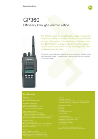 Specification Sheet
GP360
Key Features
Signalling
• Private Line™
• 5-tone selective signalling
Adaptable and versatile
• Option board capable
• Easily programmed in the field
to support additional features
Easy to use and set-up
• Programmable buttons for easy
access to frequently used features
• Ruggedised design and compelling user interface
• Simple menus and alpha-numeric phonebook
Protecting users
• Emergency signalling
• Lone worker feature for staff working remotely
• Whisper mode for discreet communications
• Caller identification
Quality
• MIL Spec 810 compliant
• Meets IP54 environmental standards
• Passed Motorola Accelerated Life Test
• X-Pand™ voice compression technology
Efficiency
• Channel scanning
• Call management features include call forwarding,
escalating incoming call alert and missed calls list
Included as standard
• Battery
• Antenna
• Belt clip
• Accessory dust cover
• User manual
Accessory options
A wide range of accessory options are
available to customise your radio
• Audio accessories
• Batteries and chargers
• Carry options
For full details of available accessories,
please contact your local dealer or distributor
The GP360, one of the market-leading radios in Motorola’s
Professional Series, is an effective communication solution
for larger organisations with many teams. The radio offers
broad functionality; an easy-to-use menu with navigation
keys for productivity, whilst security features protect users
working alone or remotely.
With option board capability and a wide range of accessories available within
the Professional Series; it’s easy to build a tailored communications solution
to meet your needs.
Efficiency Through Communication.
GP360_Datasheet.indd 1 3/12/09 15:48:12
 