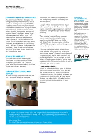 MOTOTRBO™ SL Series
DIGITAL TWO-WAY PORTABLE RADIO
PAGE 4
BE READY FOR
THE FUTURE WITH THE
RIGHT STANDARD
MOTOTRBO complies with the
globally-recognised European
Telecommunications Standard
Institute (ETSI) Digital Mobile
Radio (DMR) Tier 2 standard
for professional two-way radio
users.
DMR is widely supported
by the leading two-way
manufacturers in the industry
and the most widely deployed
digital mobile radio technology
worldwide. This open
standard assures long-term
sustainability and creates a
community of manufacturers
who build interchangeable
equipment that can compete on
features, benefits and price.
EXPANDED CAPACITY AND COVERAGE
Your personnel are on the move –throughout your
buildings and across your properties. That’s why you
need the far-reaching performance of MOTOTRBO.
The IP Site Connect solution dramatically improves
customer service and productivity by using the Internet
to extend coverage to create a wide area network,
enhance single site coverage or link geographically
dispersed locations. Capacity Plus provides single-
site trunking, expanding capacity to over 1,000
users. Combining the benefits of both solutions,
Linked Capacity Plus is an entry-level, multi-site
trunking solution that expands capacity and extends
coverage so large work teams can stay connected
across a wide area. So whether you want expanded
coverage at a single site or across multiple ones,
MOTOTRBO can be scaled to meet your voice and
data communication needs.
REMARKABLY RELIABLE
MOTOTRBO meets the most demanding specs,
including IP54 for dust and water protection and
U.S. Military Standard 810 C, D, E, F and G. For
further peace of mind, it’s even backed by a two-year
manufacturer’s warranty as standard1
.
COMPREHENSIVE SERVICE AND
SUPPORT
No matter what help your business might need, we
have a service that delivers. We can provide
assistance at every stage of the solutions lifecycle,
from initial planning, through to solution integration
and ongoing support.
Managing in-house repairs and maintenance of your
radios takes a dedicated staff of technicians and an
ongoing investment in diagnostic equipment, repair tools
and technical training to keep up to speed on the latest
technology.
We’ve made that investment for you so you can
easily and cost-effectively keep radios in top
operating condition. With Service from the Start
with Comprehensive Coverage2
, you can protect your
MOTOTRBO SL radios against accidental damage, normal
wear and tear, and more.
This unique offering comprises fast turnaround times,
expert telephone technical support and access to the
latest software releases3
; all backed by Motorola’s global
infrastructure, highly qualified support technicians and
certified repair facilities. You’ll get multi-year technical
support and repair coverage, eliminating ‘surprise’ repair
costs and providing the investment protection you need to
reduce your total cost of ownership.
Enhanced Peace of Mind
Despite the robust design of the SL Series, we recognise
that accidents happen. In addition to normal wear and
tear, Service from the Start includes Comprehensive
Coverage to protect you from accidental breakage so you
can enjoy enhanced peace of mind. No matter what is
damaged, from broken displays and cracked housing to
other internal and external components, the repair
is covered.
“It means a lot that we have a radio that can provide that service because at the end of
the day, I want to be satisfied with feeling that I’ve just given our guests and residents a
five star, Five Diamond service.”
- Max Jenue-Gens
Security Officer, Acqualina Resort and Spa on the Beach, Miami
www.bluetechwireless.net
 
