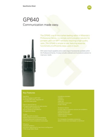 Specification Sheet
GP640
The GP640, one of the market-leading radios in Motorola’s
Professional Series, is a simple communication solution for
portable users on MPT networks requiring a high-quality
radio. The GP640 is simple to use; featuring essential
functionality to efﬁciently keep users in touch.
With option board capability and a wide range of accessories available within
the Professional Series; it’s easy to build a tailored communications solution to
meet your needs.
Communication made easy.
Key Features
Signalling
• Fully compliant to MPT1327
• Includes MPT1343, RegioNet 43
and ANN dialling plan
Easy to use and set-up
• Programmable buttons for easy access
to frequently used features
• Quick access to call selection
• Ruggedised design
Quality
• MIL Spec 810 compliant
• Meets IP54 environmental standards
• Passed Motorola Accelerated Life Test
• X-Pand™ voice compression technology
Efﬁciency
• Missed call alerts
• Dynamic regrouping for over the air configuration
• Talk Group Select Mode
Included as standard
• Battery
• Antenna
• Belt clip
• Accessory dust cover
• User manual
Accessory options
A wide range of accessory options are available to
customise your radio
• Audio accessories
• Batteries and chargers
• Carry options
For full details of available accessories,
please contact your local dealer or distributor
GP640_Datasheet.indd 1 18/11/09 11:12:25
 