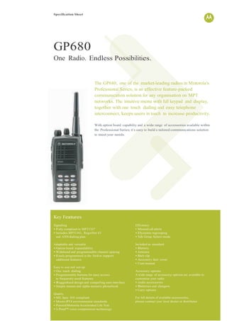 Specification Sheet
GP680
One Radio. Endless Possibilities.
Key Features
The GP680, one of the market-leading radios in Motorola’s
Professional Series, is an effective feature-packed
communication solution for any organisation on MPT
networks. The intuitive menu with full keypad and display,
together with one touch dialling and easy telephone
interconnect, keeps users in touch to increase productivity.
With option board capability and a wide range of accessories available within
the Professional Series; it’s easy to build a tailored communications solution
to meet your needs.
Signalling
• Fully compliant to MPT1327
• Includes MPT1343, RegioNet 43
and ANN dialling plan
Adaptable and versatile
• Option board expandability
• Wideband and programmable channel spacing
• Easily programmed in the field to support
additional features
Easy to use and set-up
• One touch dialling
• Programmable buttons for easy access
to frequently used features
• Ruggedised design and compelling user interface
• Simple menus and alpha-numeric phonebook
Quality
• MIL Spec 810 compliant
• Meets IP54 environmental standards
• Passed Motorola Accelerated Life Test
• X-Pand™ voice compression technology
Efficiency
• Missed call alerts
• Dynamic regrouping
• Talk Group Select mode
Included as standard
• Battery
• Antenna
• Belt clip
• Accessory dust cover
• User manual
Accessory options
A wide range of accessory options are available to
customise your radio
• Audio accessories
• Batteries and chargers
• Carry options
For full details of available accessories,
please contact your local dealer or distributor
 