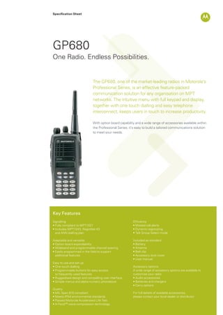 Specification Sheet
GP680
The GP680, one of the market-leading radios in Motorola’s
Professional Series, is an effective feature-packed
communication solution for any organisation on MPT
networks. The intuitive menu with full keypad and display,
together with one touch dialling and easy telephone
interconnect, keeps users in touch to increase productivity.
With option board capability and a wide range of accessories available within
the Professional Series; it’s easy to build a tailored communications solution
to meet your needs.
One Radio. Endless Possibilities.
Key Features
Signalling
• Fully compliant to MPT1327
• Includes MPT1343, RegioNet 43
and ANN dialling plan
Adaptable and versatile
• Option board expandability
• Wideband and programmable channel spacing
• Easily programmed in the field to support
additional features
Easy to use and set-up
• One touch dialling
• Programmable buttons for easy access
to frequently used features
• Ruggedised design and compelling user interface
• Simple menus and alpha-numeric phonebook
Quality
• MIL Spec 810 compliant
• Meets IP54 environmental standards
• Passed Motorola Accelerated Life Test
• X-Pand™ voice compression technology
Efficiency
• Missed call alerts
• Dynamic regrouping
• Talk Group Select mode
Included as standard
• Battery
• Antenna
• Belt clip
• Accessory dust cover
• User manual
Accessory options
A wide range of accessory options are available to
customise your radio
• Audio accessories
• Batteries and chargers
• Carry options
For full details of available accessories,
please contact your local dealer or distributor
GP680_Datasheet.indd 1 18/11/09 11:14:45
 