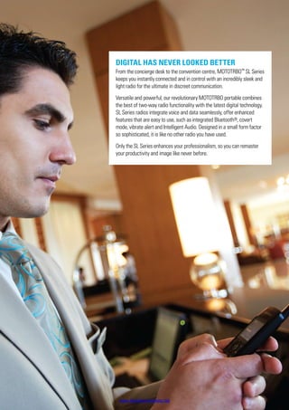 Digital has never looked better
From the concierge desk to the convention centre, MOTOTRBO™
SL Series
keeps you instantly connected and in control with an incredibly sleek and
light radio for the ultimate in discreet communication.
Versatile and powerful, our revolutionary MOTOTRBO portable combines
the best of two-way radio functionality with the latest digital technology.
SL Series radios integrate voice and data seamlessly, offer enhanced
features that are easy to use, such as integrated Bluetooth®, covert
mode, vibrate alert and Intelligent Audio. Designed in a small form factor
so sophisticated, it is like no other radio you have used.
Only the SL Series enhances your professionalism, so you can remaster
your productivity and image like never before.
www.bluetechwireless.net
 