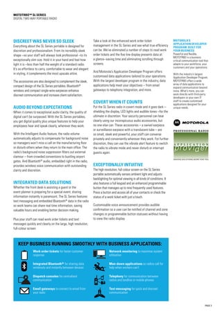 PAGE 3
MOTOTRBO™ SL Series
DIGITAL TWO-WAY PORTABLE RADIO
DISCREET WAS NEVER SO SLEEK
Everything about the SL Series portable is designed for
discretion and professionalism. From its incredibly sleek
shape –so your staff will always look professional –to its
exceptionally slim size. Hold it in your hand and feel how
light it is –less than half the weight of a standard radio.
It’s so effortless to carry, comfortable to wear and elegant
in styling, it complements the most upscale attire.
The accessories are also designed to complement the sleek,
compact design of the SL Series portables. Bluetooth®
wireless and compact single-wire earpieces enhance
discreet communication and increase client satisfaction.
AUDIO BEYOND EXPECTATIONS
When it comes to exceptional audio clarity, the quality of
digital can’t be surpassed. With the SL Series portables,
you get digital quality plus unique features to help your
employees hear and speak clearly, wherever they work.
With the Intelligent Audio feature, the radio volume
automatically adjusts to compensate for background noise
so managers won’t miss a call on the manufacturing floor
or disturb others when they return to the main office. The
radio’s background noise suppression filters out external
clamour – from crowded conventions to bustling airport
gates. And Bluetooth®
audio, embedded right in the radio,
provides wireless voice communication with outstanding
clarity and discretion.
INTEGRATED DATA SOLUTIONS
Whether the front desk is assisting a guest or the
event planner is preparing for a special event, sharing
information instantly is paramount. The SL Series features
text messaging and embedded Bluetooth®
data in the radio
so work teams can share real time information, saving
valuable hours and enabling better decision making.
Plus your staff can read work order tickets and text
messages quickly and clearly on the large, high resolution,
full-colour screen.
Take a look at the enhanced work order ticket
management in the SL Series and see what true efficiency
can be. We’ve eliminated a number of steps to read work
order tickets and the five line display presents data at
a glance–saving time and eliminating scrolling through
screens.
And Motorola’s Application Developer Program offers
customised data applications tailored to your operations.
With the largest developer program in the industry, data
applications help meet your objectives – from email
gateways to telephony integration, and more.
COVERT WHEN IT COUNTS
Put the SL Series radio in covert mode and it goes dark –
shielding the display, LED lights and audible tones –for the
ultimate in discretion. Your security personnel can hear
clearly using our inconspicuous audio accessories, but
no one else can. These accessories – a swivel earpiece
or surveillance earpiece with a translucent tube – are
so small, sleek and powerful, your staff can converse
privately and conveniently wherever they work. For further
discretion, they can use the vibrate alert feature to switch
the radio to vibrate mode and never disturb or interrupt
guests again.
EXCEPTIONALLY INTUITIVE
The high resolution, full colour screen on the SL Series
portable automatically senses ambient light and adjusts
backlighting for optimal viewing in all kinds of conditions. It
also features a full keypad and an enhanced programmable
button that manages up to nine frequently used features.
Press a button and access all of your contacts or check the
status of a work ticket with just a touch.
Customisable voice announcement provides audible
confirmation so a user can be notified of channel and zone
changes or programmable button statuses without having
to view the radio display.
MOTOROLA’S
APPLICATION DEVELOPER
PROGRAM: BUILT FOR
YOUR BUSINESS
Powerful and flexible,
MOTOTRBO is a business
critical communication tool that
adapts to your workforce, your
customers and your operations.
With the industry’s largest
Application Developer Program,
MOTOTRBO offers a wide
array of data applications to
expand communication beyond
voice. What’s more, you can
work directly with third-party
developers or your own IT
staff to create customised
applications designed for your
unique needs.
Work order tickets for faster customer
response
Integrated Bluetooth® for sharing data
wirelessly and instantly between devices
Dispatch consoles for centralised
communication
Email gateways to connect to email from
your radio
Keep business running smoothly with business applications:
Network monitoring to maximise system
utilisation
Man-down applications so radios call for
help when workers can’t
Telephony for communication between
radios and landline or mobile phones
Text messaging for quick and discreet
communication
 