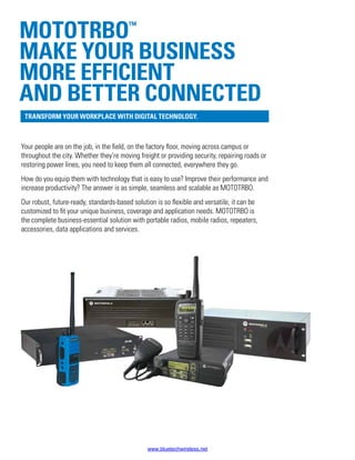 Your people are on the job, in the field, on the factory floor, moving across campus or
throughout the city. Whether they’re moving freight or providing security, repairing roads or
restoring power lines, you need to keep them all connected, everywhere they go.
How do you equip them with technology that is easy to use? Improve their performance and
increase productivity? The answer is as simple, seamless and scalable as MOTOTRBO.
Our robust, future-ready, standards-based solution is so flexible and versatile, it can be
customized to fit your unique business, coverage and application needs. MOTOTRBO is
the complete business-essential solution with portable radios, mobile radios, repeaters,
accessories, data applications and services.
MOTOTRBO™
Make your business
more efficient
and better connected
Transform your workplace with digital technology.
www.bluetechwireless.net
 