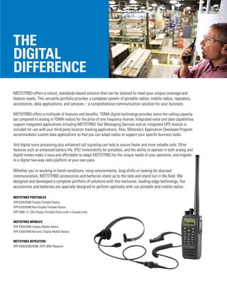 The
digital
difference
MOTOTRBO offers a robust, standards-based solution that can be tailored to meet your unique coverage and
feature needs. This versatile portfolio provides a complete system of portable radios, mobile radios, repeaters,
accessories, data applications, and services – a comprehensive communication solution for your business.
MOTOTRBO offers a multitude of features and benefits. TDMA digital technology provides twice the calling capacity
(as compared to analog or FDMA radios) for the price of one frequency license. Integrated voice and data capabilities
support integrated applications including MOTOTRBO Text Messaging Services and an integrated GPS module is
included for use with your third-party location tracking applications. Also, Motorola’s Application Developer Program
accommodates custom data applications so that you can adapt radios to support your specific business tasks.
And digital voice processing plus enhanced call signaling can help to assure faster and more reliable calls. Other
features such as enhanced battery life, IP57 immersibility for portables, and the ability to operate in both analog and
digital modes make it easy and affordable to adapt MOTOTRBO for the unique needs of your operation, and migrate
to a digital two-way radio platform at your own pace.
Whether you’re working in harsh conditions, noisy environments, long shifts or looking for discreet
communication, MOTOTRBO accessories and batteries stand up to the task and stand out in the field. We
designed and developed a complete portfolio of solutions with this exclusive, leading-edge technology. Our
accessories and batteries are specially designed to perform optimally with our portable and mobile radios.
MOTOTRBO PORTABLES
XPR 6550/6580 Display Portable Radios
XPR 6350/6380 Non-Display Portable Radios
XPR 6580 I.S. CSA Display Portable Radio (sold in Canada only)
MOTOTRBO MOBILES
XPR 4550/4580 Display Mobile Radios
XPR 4350/4380 Numeric Display Mobile Radios
MOTOTRBO REPEATERS
XPR 8300/8380/8400, MTR 3000 Repeater
 