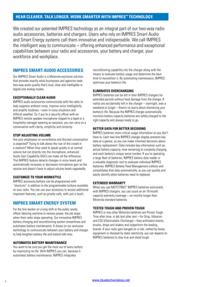 IMPRES SMART AUDIO ACCESSORIES
Our IMPRES Smart Audio is a Motorola-exclusive solution
that provides exactly what businesses and agencies seek:
two-way audio quality that’s loud, clear and intelligible in
digital and analog modes.
EXCEPTIONALLY CLEAR AUDIO
IMPRES audio accessories communicate with the radio to
help suppress ambient noise, improve voice intelligibility
and amplify loudness – even in noisy situations and
difficult weather. So if you’re a security officer with an
IMPRES remote speaker microphone clipped to a lapel or a
hospitality manager wearing an earpiece, you can carry on a
conversation with clarity, simplicity and certainty.
STOP ADJUSTING VOLUME
Are your employees on surveillance and discreet conversation
is expected? Trying to talk above the roar of the crowd in
a stadium? When they need to speak quietly or at normal
volume but not directly into the microphone, enhanced
Audio Gain Capability (AGC) can make all the difference.
This IMPRES feature detects changes in voice levels and
automatically increases or decreases microphone gain so the
receive end doesn’t have to adjust volume levels repeatedly.
CUSTOMIZE TO YOUR WORKSTYLE
IMPRES accessory buttons can be programmed with
“shortcuts” in addition to the programmable buttons available
on your radio. You can use your accessory to access additional
important features, such as private calls, with just a touch.
IMPRES SMART ENERGY SYSTEM
For the line worker on a long shift or the public works
officer laboring overtime to restore power, the job stops
when their radio stops operating. Our innovative IMPRES
battery charging and reconditioning system streamlines and
automates battery maintenance. It draws on our exclusive
technology to communicate between your battery and charger
to help lengthen battery life and extend talk time.
AUTOMATES BATTERY MAINTENANCE
You want to be sure you get the most out of every battery
by maximizing its life. With IMPRES you can, because it
automates battery maintenance. IMPRES integrates
reconditioning capability into the charger along with the
means to evaluate battery usage and determine the best
time to recondition it. By automating maintenance, IMPRES
optimizes your battery’s life.
ELIMINATES OVERCHARGING
IMPRES batteries can be left in their IMPRES chargers for
extended periods without heat damage from the charger. If
radios are accidentally left in the charger – overnight, over a
weekend or longer – there’s no worry about shortening your
battery’s life. Because the IMPRES charger automatically
monitors battery capacity batteries are safely charged to the
right capacity and always ready to go.
BETTER DATA FOR BETTER DECISIONS
IMPRES batteries store critical usage information so you don’t
have to. Each two-line IMPRES charger display presents key
data at a glance, so you can make informed decisions about
battery replacement. Data includes key information such as:
actual battery capacity, time remaining to complete charging,
and each battery’s unique serial number. If you’re operating
a large fleet of batteries, IMPRES battery data reader is
a valuable diagnostic tool to evaluate individual IMPRES
batteries. IMPRES Battery Fleet Management collects and
consolidates that data automatically, so you can quickly and
easily identify when batteries need to replaced.
EXTENDED WARRANTY
When you use MOTOTRBO™
IMPRES batteries exclusively
with IMPRES chargers, you can count on an 18-month
capacity warranty coverage – six months longer than
Motorola standard batteries.
TESTED TOUGH AND PROVEN TOUGH
IMPRES or any other Motorola batteries are Proven Tough.
Time after time, in lab test after test – for Drop, Vibration
and ESD (Electrostatic Discharge) – they withstand shocks,
knocks, drops and shakes and outperform the leading
brands. If your radio gets banged on a ride, rattled by heavy
equipment or shocked by static electricity, you can depend on
IMPRES batteries to stay true and stand tough.
We created our patented IMPRES technology as an integral part of our two-way radio
audio accessories, batteries and chargers. Users who rely on IMPRES Smart Audio
and Smart Energy systems call them innovative and indispensable. We call IMPRES
the intelligent way to communicate – offering enhanced performance and exceptional
capabilities between your radio and accessories, your battery and charger, your
workforce and workplace.
HEAR CLEARER. TALK LONGER. WORK SMARTER WITH IMPRES™
TECHNOLOGY.
4 www.bluetechwireless.net
 