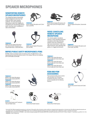 Speaker microphones
PMMN40241
Remote Speaker Microphone with 3.5mm
Audio Jack (IP54)
PMMN40251
IMPRES Remote Speaker Microphone with
3.5mm Audio Jack and Emergency Button
(IP54)
PMMN40401
Remote Speaker Microphone, Submersible
(IP57)
PMMN40461
IMPRES Remote Speaker Microphone
with Volume Control, Emergency and
Programmable Button, Submersible (IP57)
PMMN40672
IMPRES Remote Speaker Microphone
(CSA and IP64)
RLN49411
Receive-Only Earpiece with Translucent
Tube and Rubber Eartip
WADN4190
Receive-Only Flexible Earpiece
PMLN46201
Receive-Only D-Shell Earpiece
PMMN40471
IMPRES Public Safety Microphone
(30 inch cable), Submersible (IP57)
PMMN40481
IMPRES Public Safety Microphone
(24 inch cable), Submersible (IP57)
PMMN40491
IMPRES Public Safety Microphone
(18 inch cable), Submersible (IP57)
Windporting Remote
Speaker Microphones
The windporting feature dramatically
lessens background noise from high
winds and other severe weather
conditions. The same technology
helps prevent water from clogging the
microphone port and distorting transmit
audio, ensuring a user’s confidence of
clear communication.
Noise-Cancelling
Remote Speaker
Microphone
This remote speaker microphone
features a noise cancelling directional
microphone which helps eliminate
ambient noise and is beneficial in
high noise environments. It also has a
large housing for users operating with
gloves or in rugged environments.
IMPRES Public Safety Microphones (PSM)
All PSMs include an emergency button and volume control. The PSM Antenna is sold
separately and are listed in the antenna section of this catalog. PSMs are not compatible
with the XPR 6380 and XPR 6580.
PMMN40501
IMPRES Remote Speaker Microphone with
3.5mm Audio Jack (IP54)
PMMN40411
IMPRES Public Safety Microphone
(30 inch cable) with 3.5mm Audio Jack
PMMN40421
IMPRES Public Safety Microphone
(24 inch cable) with 3.5mm Audio Jack
PMMN40431
IMPRES Public Safety Microphone
(18 inch cable) with 3.5mm Audio Jack
AARLN48851
Receive-Only Covered Earbud with Coiled
Cord
RSM and PSM
Accessories
These accessories allow users to receive
audio discreetly. Any of the above
microphones that have a 3.5mm audio
jack are compatible with the following
earpieces:
1
Intrinsically Safe: Motorola approved accessories are a critical part of the specific radio and accessory system certified by a recognized testing organization as intrinsically safe. Non-Motorola approved accessories are
not certified as part of the overall Motorola MOTOTRBO System. Use of non-Motorola approved accessories could result in equipment that is unapproved or unsafe in a hazardous environment.
2
PMMN4067 when connected with a XPR 6580 I.S. radio model and properly equipped with the battery NNTN7789 is certified for permitted use for Ex ib IIC T4, Class II, Groups E, F, G and Class III, and DIP A21 TA 110º C.
PMMN4067 is sold in Canada only.
 