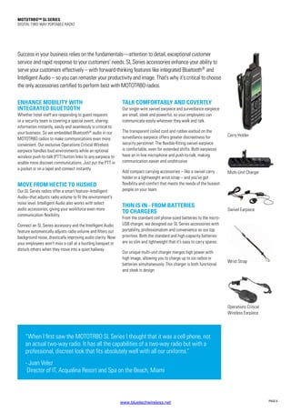 MOTOTRBO™ SL Series
DIGITAL TWO-WAY PORTABLE RADIO
PAGE 6
Success in your business relies on the fundamentals—attention to detail, exceptional customer
service and rapid response to your customers’ needs. SL Series accessories enhance your ability to
serve your customers effectively – with forward-thinking features like integrated Bluetooth®
and
Intelligent Audio – so you can remaster your productivity and image. That’s why it’s critical to choose
the only accessories certified to perform best with MOTOTRBO radios.
ENHANCE MOBILITY WITH
INTEGRATED BLUETOOTH
Whether hotel staff are responding to guest requests
or a security team is covering a special event, sharing
information instantly, easily and seamlessly is critical to
your business. So we embedded Bluetooth®
audio in our
MOTOTRBO radios to make communications even more
convenient. Our exclusive Operations Critical Wireless
earpiece handles loud environments while an optional
wireless push-to-talk (PTT) button links to any earpiece to
enable more discreet communications. Just put the PTT in
a pocket or on a lapel and connect instantly.
MOVE FROM HECTIC TO HUSHED
Our SL Series radios offer a smart feature–Intelligent
Audio–that adjusts radio volume to fit the environment’s
noise level. Intelligent Audio also works with select
audio accessories, giving your workforce even more
communication flexibility.
Connect an SL Series accessory and the Intelligent Audio
feature automatically adjusts radio volume and filters out
background noise, drastically improving audio clarity. Now
your employees won’t miss a call at a bustling banquet or
disturb others when they move into a quiet hallway.
TALK COMFORTABLY AND COVERTLY
Our single-wire swivel earpiece and surveillance earpiece
are small, sleek and powerful, so your employees can
communicate easily wherever they walk and talk.
The transparent coiled cord and rubber earbud on the
surveillance earpiece offers greater discreetness for
security personnel. The flexible-fitting swivel earpiece
is comfortable, even for extended shifts. Both earpieces
have an in-line microphone and push-to-talk, making
communication easier and unobtrusive.
Add compact carrying accessories – like a swivel carry
holder or a lightweight wrist strap – and you’ve got
flexibility and comfort that meets the needs of the busiest
people on your team.
THIN IS IN - FROM BATTERIES
TO CHARGERS
From the standard cell phone-sized batteries to the micro-
USB charger, we designed our SL Series accessories with
portability, professionalism and convenience as our top
priorities. Both the standard and high-capacity batteries
are so slim and lightweight that it’s easy to carry spares.
Our unique multi-unit charger merges high power with
high image, allowing you to charge up to six radios or
batteries simultaneously. This charger is both functional
and sleek in design.
Multi-Unit Charger
Carry Holder
“When I first saw the MOTOTRBO SL Series I thought that it was a cell phone, not
an actual two-way radio. It has all the capabilities of a two-way radio but with a
professional, discreet look that fits absolutely well with all our uniforms.”
- Juan Velez
Director of IT, Acqualina Resort and Spa on the Beach, Miami
Wrist Strap
Operations Critical
Wireless Earpiece
Swivel Earpiece
www.bluetechwireless.net
 