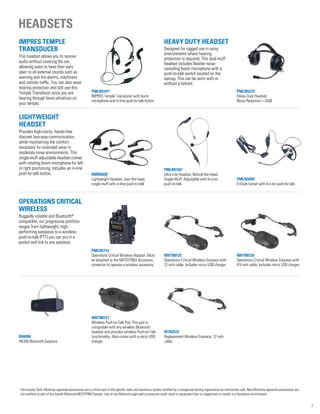 IMPRES Temple
Transducer
This headset allows you to receive
audio without covering the ear,
allowing users to have their ears
open to all external sounds such as
warning and fire alarms, machinery
and outside traffic. You can also wear
hearing protection and still use this
Temple Transducer since you are
hearing through bone vibrations on
your temple.
PMLN51011
IMPRES Temple Transducer with boom
microphone and in-line push-to-talk button
Heavy Duty Headset
Designed for rugged use in noisy
environments where hearing
protection is required. This dual-muff
headset includes flexible noise-
canceling boom microphone with a
push-to-talk switch located on the
earcup. This can be worn with or
without a helmet.
PMLN52751
Heavy Duty Headset,
Noise Reduction = 24dB
PMLN5712
Operations Critical Wireless Adapter. Must
be attached to the MOTOTRBO Accessory
connector to operate a wireless accessory.
RMN50581
Lightweight Headset, over-the-head,
single-muff with in-line push-to-talk
PMLN51021
Ultra-Lite Headset, Behind-the-Head
Single-Muff, Adjustable with In-Line
push-to-talk
PMLN50961
D-Style Earset with In-Line push-to-talk
NNTN8126
Operations Critical Wireless Earpiece with
9.5 inch cable. Includes micro USB charger.
NNTN8125
Operations Critical Wireless Earpiece with
12 inch cable. Includes micro USB charger.
89409N
HK200 Bluetooth Earpiece
NNTN8127
Wireless Push-to-Talk Pod. This pod is
compatible with any wireless Bluetooth
headset and provides wireless Push-to-Talk
functionality. Also comes with a micro USB
charger.
NTN2572
Replacement Wireless Earpiece, 12 inch
cable
Operations Critical
Wireless
Ruggedly reliable and Bluetooth®
compatible, our progressive portfolio
ranges from lightweight, high-
performing earpieces to a wireless
push-to-talk (PTT) you can put in a
pocket and link to any earpiece.
Lightweight
Headset
Provides high-clarity, hands-free
discreet two-way communication,
while maintaining the comfort
necessary for extended wear in
moderate noise environments. This
single-muff adjustable headset comes
with rotating boom microphone for left
or right positioning. Includes an in-line
push-to-talk button.
Headsets
7
1
Intrinsically Safe: Motorola approved accessories are a critical part of the specific radio and accessory system certified by a recognized testing organization as intrinsically safe. Non-Motorola approved accessories are
not certified as part of the overall Motorola MOTOTRBO System. Use of non-Motorola approved accessories could result in equipment that is unapproved or unsafe in a hazardous environment.
 