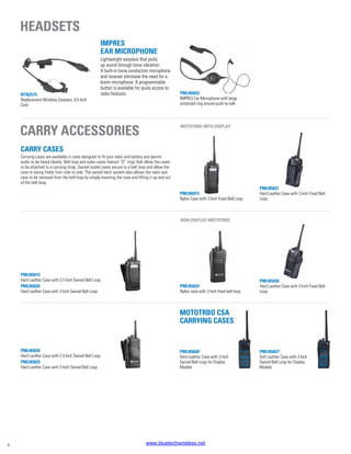 PMLN5653
IMPRES Ear Microphone with large
protected ring around push-to-talk
PMLN5021
Hard Leather Case with 3 Inch Fixed Belt
Loop
PMLN5030
Hard Leather Case with 3 Inch Fixed Belt
Loop
PMLN5015
Nylon Case with 3 Inch Fixed Belt Loop
PMLN5019
Hard Leather Case with 2.5 Inch Swivel Belt Loop
PMLN5020
Hard Leather Case with 3 Inch Swivel Belt Loop
PMLN5024
Nylon case with 3 Inch fixed belt loop
IMPRES
Ear Microphone
Lightweight earpiece that picks
up sound through bone vibration.
A built-in bone conduction microphone
and receiver eliminate the need for a
boom microphone. A programmable
button is available for quick access to
radio features.
PMLN5028
Hard Leather Case with 2.5 Inch Swivel Belt Loop
PMLN5029
Hard Leather Case with 3 Inch Swivel Belt Loop
MOTOTRBO With display
Non-display MOTOTRBO
Headsets
Carry accessories
NTN2575
Replacement Wireless Earpiece, 9.5 Inch
Cord
CARRY CASES
Carrying cases are available in sizes designed to fit your radio and battery and permit
audio to be heard clearly. Belt loop and nylon cases feature “D” rings that allow the cases
to be attached to a carrying strap. Swivel model cases secure to a belt loop and allow the
case to swing freely from side to side. The swivel latch system also allows the radio and
case to be removed from the belt loop by simply inverting the case and lifting it up and out
of the belt loop.
PMLN56072
Soft Leather Case with 3 Inch
Swivel Belt Loop for Display
Models
PMLN56062
Hard Leather Case with 3 Inch
Swivel Belt Loop for Display
Models
MOTOTRBO CSA
CARRYING CASES
8 www.bluetechwireless.net
 