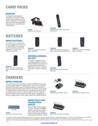 PMNN4077
IMPRES Li-Ion 2150 mAh, Submersible
Battery - IP57 Rating
WPLN4212
IMPRES Multi-Unit Charger, 120 Volt
NNTN77892
IMPRES Li-Ion 1750 mAh Submersible
Battery - IP57 Rating, Intrinsically Safe
(CSA)
PMNN4065
NiMH 1300 mAh, Submersible Battery -
IP57 Rating
PMNN4066
IMPRES Li-Ion 1500 mAh, Submersible
Battery - IP57 Rating
NLN7967
Wall Mount for Multi-Unit Chargers
WPLN4219
IMPRES Multi-Unit Charger with Displays
PMNN40691
IMPRES Li-Ion 1400 mAh, Submersible
Battery - IP57 Rating, Intrinsically Safe (FM)
WPLN4232
IMPRES Single-Unit Charger, 120 Volt
RadioPAk™
The RadioPAk is lightweight and
comfortable. Worn around the waist,
it keeps radios and phones at hand. It
features a separate 6 x 8 inch zippered
pouch for other on-the-job necessities.
Adjustable woven nylon belt fits both
men and women.
RLN4815
RadioPAk Radio Utility Case
4280384F89
RadioPAk Extension Belt for waists larger
than 40 inches
10
Batteries
Chargers
IMPRES Batteries
You want to be sure to get the most
out of every battery by maximizing its
life. With IMPRES you can, because
it automates battery reconditioning,
adapting the intervals to each
battery’s usage pattern.
IMPRES Chargers
This smart energy system automatically reconditions IMPRES batteries based
on actual usage, keeping them in peak condition. Talk-time and cycle life are
optimized and the need for manual maintenance programs is eliminated. Its
advanced conditioning features allow batteries to be safely left on the charger
for extended periods of time without incurring damaging heat build-up which
can decrease battery cycle life. In addition, batteries left in the charger are
kept fully charged so they are always ready when needed. This rapid-rate, tri-
chemistry charging system will also charge compatible non-IMPRES batteries.
Motorola Original
Battery
This battery is ruggedly designed
for lasting durability and is system
tested with Motorola two-way radios
to ensure optimum performance.
NiMH chemistry offers an attractive
combination of capacity, weight and
cost.
IMPRES Multi-Unit
Charger with
Display
Charger Displays provide powerful,
“real time” information for IMPRES
batteries, including current charge
status, battery mAh, and voltage.
Readout displays battery kit number,
serial number and chemistry. 120 Volt.
Carry packs
1
Intrinsically Safe: Motorola approved accessories are a critical part of the specific radio and accessory system certified by a recognized testing organization as intrinsically safe. Non-Motorola approved accessories are
not certified as part of the overall Motorola MOTOTRBO System. Use of non-Motorola approved accessories could result in equipment that is unapproved or unsafe in a hazardous environment.
2
XPR 6580 I.S. radio models, when properly equipped with the battery NNTN7789 are certified for permitted use for Ex ib IIC T4, Class II, Groups E, F, G, and Class III, and DIP A21 TA 110º C. This battery is sold in Canada
only.
www.bluetechwireless.net
 