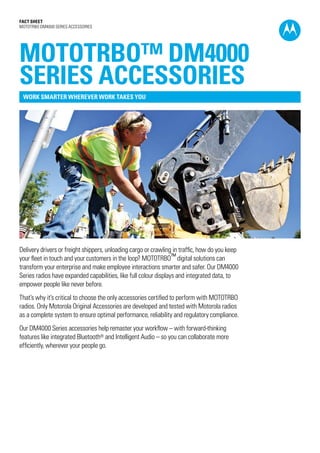 Fact SHEET
MOTOTRBO DM4000 SERIES ACCESSORIES
Delivery drivers or freight shippers, unloading cargo or crawling in traffic, how do you keep
your fleet in touch and your customers in the loop? MOTOTRBO™ digital solutions can
transform your enterprise and make employee interactions smarter and safer. Our DM4000
Series radios have expanded capabilities, like full colour displays and integrated data, to
empower people like never before.
That’s why it’s critical to choose the only accessories certified to perform with MOTOTRBO
radios. Only Motorola Original Accessories are developed and tested with Motorola radios
as a complete system to ensure optimal performance, reliability and regulatory compliance.
Our DM4000 Series accessories help remaster your workflow – with forward-thinking
features like integrated Bluetooth® and Intelligent Audio – so you can collaborate more
efficiently, wherever your people go.
MOTOTRBO™ DM4000
SERIES ACCESSORIES
WORK SMARTER WHEREVER WORK TAKES YOU
 