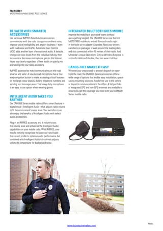 PAGE 2
Fact SHEET
MOTOTRBO DM4000 SERIES ACCESSORIES
BE SAFER WITH SMARTER
ACCESSORIES
Our exclusive IMPRES Smart Audio accessories
communicate with the radio to suppress ambient noise,
improve voice intelligibility and amplify loudness – even
with road noise and traffic. Automatic Gain Control
(AGC) adds another layer of exceptional audio. It detects
changes in voice levels from the individual talking, then
increases or decreases microphone gain so the listener
hears you clearly regardless of how loudly or quietly you
are talking into your radio accessory.
IMPRES accessories make communicating on the road
smarter and safer. A new keypad microphone has a four-
way navigation button to make accessing critical features
on the large colour display, dialling telephone numbers and
sending text messages easy. The heavy-duty microphone
is an easy to use option when wearing gloves.
INTELLIGENT AUDIO TAKES YOU
FARTHER
Our DM4000 Series mobile radios offer a smart feature in
digital mode –Intelligent Audio – that adjusts radio volume
to fit the environment’s noise level. Your workforce can
also enjoy the benefits of Intelligent Audio with select
audio accessories.
Plug in an IMPRES accessory and it instantly sets
the volume level and enhances the Intelligent Audio
capabilities on your mobile radio. With IMPRES, your
mobile not only recognises the accessory and loads
the correct profile to optimise audio performance, but
combined with Intelligent Audio it intuitively adjusts
volume to compensate for background noise.
INTEGRATED BLUETOOTH GOES MOBILE
Improve the mobility of your work teams without
wires getting tangled. The DM4000 Series are the first
MOTOTRBO mobiles to embed Bluetooth audio right
in the radio so no adapter is needed. Now your drivers
can check on packages or walk around the loading dock
and stay connected within 10 metres of their radio. And
Motorola’s unique Operations Critical Wireless Earpiece is
so comfortable and durable, they can wear it all day.
HANDS-FREE MAKES IT EASY
Whether your crews need to answer dispatch or report
from the road, the DM4000 Series accessories offer a
wide range of options that enable easy installation, space-
saving mounting solutions, hands-free use in the vehicle
or dispatch communications in the office. A full portfolio
of integrated GPS and non-GPS antennas are available to
ensure you get the coverage you need with your DM4000
Series mobile radio.
www.bluetechwireless.net
 