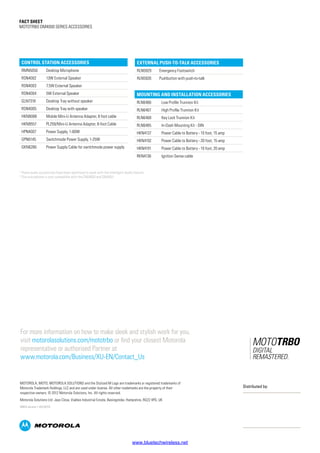Fact SHEET
MOTOTRBO DM4000 SERIES ACCESSORIES
Mounting and Installation Accessories
RLN6466 Low Profile Trunnion Kit
RLN6467 High Profile Trunnion Kit
RLN6468 Key Lock Trunnion Kit
RLN6465 In-Dash Mounting Kit - DIN
HKN4137 Power Cable to Battery - 10 foot, 15 amp
HKN4192 Power Cable to Battery - 20 foot, 15 amp
HKN4191 Power Cable to Battery - 10 foot, 20 amp
RKN4136 Ignition Sense cable
Control Station Accessories
RMN5050 Desktop Microphone
RSN4002 13W External Speaker
RSN4003 7.5W External Speaker
RSN4004 5W External Speaker
GLN7318 Desktop Tray without speaker
RSN4005 Desktop Tray with speaker
HKN9088 Mobile Mini-U Antenna Adapter, 8 foot cable
HKN9557 PL259/Mini-U Antenna Adapter, 8-foot Cable
HPN4007 Power Supply, 1-60W
GPN6145 Switchmode Power Supply, 1-25W
GKN6266 Power Supply Cable for switchmode power supply
¹ These audio accessories have been optimised to work with the Intelligent Audio feature
² This microphone is only compatible with the DM4600 and DM4601
External Push-to-Talk Accessories
RLN5929 Emergency Footswitch
RLN5926 Pushbutton with push-to-talk
MOTOROLA, MOTO, MOTOROLA SOLUTIONS and the Stylized M Logo are trademarks or registered trademarks of
Motorola Trademark Holdings, LLC and are used under license. All other trademarks are the property of their
respective owners. © 2012 Motorola Solutions, Inc. All rights reserved.
Motorola Solutions Ltd. Jays Close, Viables Industrial Estate, Basingstoke, Hampshire, RG22 4PD, UK
EMEA version 1 (02/2012)
For more information on how to make sleek and stylish work for you,
visit motorolasolutions.com/mototrbo or find your closest Motorola
representative or authorised Partner at
www.motorola.com/Business/XU-EN/Contact_Us
Distributed by:
www.bluetechwireless.net
 