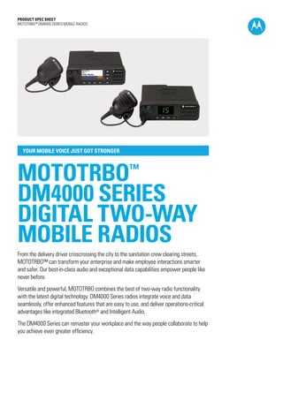 PRODUCT SPEC SHEET
MOTOTRBO™ DM4000 SERIES MOBILE RADIOS
YOUR MOBILE VOICE JUST GOT STRONGER
MOTOTRBO™
DM4000 SERIES
DIGITAL TWO-WAY
MOBILE RADIOS
From the delivery driver crisscrossing the city to the sanitation crew clearing streets,
MOTOTRBO™ can transform your enterprise and make employee interactions smarter
and safer. Our best-in-class audio and exceptional data capabilities empower people like
never before.
Versatile and powerful, MOTOTRBO combines the best of two-way radio functionality
with the latest digital technology. DM4000 Series radios integrate voice and data
seamlessly, offer enhanced features that are easy to use, and deliver operations-critical
advantages like integrated Bluetooth® and Intelligent Audio.
The DM4000 Series can remaster your workplace and the way people collaborate to help
you achieve even greater efficiency.
 