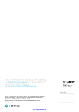 For more information on how to make sleek and stylish work for you,
visit motorolasolutions.com/slseries or find your closest Motorola
representative or authorised Partner at
www.motorola.com/Business/XU-EN/Contact_Us
MOTOROLA, MOTO, MOTOROLA SOLUTIONS and the Stylized M Logo are trademarks or registered trademarks of
Motorola Trademark Holdings, LLC and are used under license. All other trademarks are the property of their
respective owners. © 2012 Motorola Solutions, Inc. All rights reserved.
Motorola Solutions Ltd. Jays Close, Viables Industrial Estate, Basingstoke, Hampshire, RG22 4PD, UK
EMEA version 1 (02/2012)
Distributed by:
www.bluetechwireless.net
 