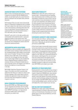 PRODUCT SPEC SHEET
MOTOTRBO™ DM4000 SERIES MOBILE RADIOS
AUDIO BEYOND EXPECTATIONS
When it comes to exceptional audio clarity, the quality
of digital can’t be denied. With the DM4000 Series
mobiles, you get digital quality plus unique features to
help your employees hear and speak clearly, wherever
they work.
With Intelligent Audio, the radio volume automatically
adjusts to compensate for background noise so workers
don’t have to adjust their radio volume to avoid missing
a call in loud situations or disturbing others when they
move into quiet places. Increased background noise
suppression filters out unwanted external clamour –
from road traffic to the roar of engines.
Bluetooth®
audio, built in to the radio, provides voice
communication with exceptional clarity – giving your
people the freedom to move without wires. Also,
IMPRES™ audio accessories enhance noise suppression
and improve voice intelligibility for smarter audio than
they’ve ever experienced before.
INTEGRATED DATA SOLUTIONS
DM4000 Series radios are available with integrated GPS
that enables location tracking of mobile work teams and
text messaging between radios enables communication
when voice isn’t feasible. The large, full-colour display
operates in day or night mode, for easy viewing of
contact lists, text messages and work order tickets
even in bright sunlight. Models are also available that
feature integrated Bluetooth enabling the radio to
wirelessly interface with Bluetooth-enabled devices
such as barcode scanners and magnetic card readers to
facilitate the collection of critical information
in the field.
MOTOTRBO’s Application Developer Program is the
largest in the industry and offers customised data
applications that allow you to adapt your radios to your
business challenges. With a wide range of solutions
available, data applications answer your objectives—
from work order ticket management to telephony
integration, and more.
HIGH-POWERED PERFORMANCE
Because MOTOTRBO uses TDMA digital technology,
you get integrated voice and data, twice the calling
capacity and clearer voice communications. Also, the
smart IMPRES™ technology in our high-powered
accessories enables easier communications –
everywhere your people travel.
RICH FUNCTIONALITY
DM4000 Series radios offer plenty of features your
business seeks – including enhanced call signalling,
basic and enhanced privacy-scrambling, option board
expandability, the Motorola-unique transmit interrupt
suite to prioritise critical communication the moment
you need it and compatibility with SCADA solutions
for utility and public service monitoring and alarms.
Programmable button features appear on the display
for easy viewing and quick access. And when workers
can’t be distracted, customisable voice announcement
provides audible confirmation of channel and zone
changes as well as programmable button features,
eliminating the need to view the display.
EXPANDED CAPACITY AND COVERAGE
Your work crews are on the go – picking up loads,
dropping off cargo, repairing roads or restoring power
after a storm. That’s why you need the far-reaching
performance of MOTOTRBO.
IP Site Connect helps to dramatically improve customer
service and productivity by using the Internet to extend
coverage to create a wide area network, enhance single
site coverage or link geographically dispersed locations.
Capacity Plus provides single-site trunking expanding
capacity to over 1,000 users. Combining the benefits of
both solutions, Linked Capacity Plus is an entry-level,
multi-site trunking solution that expands capacity
and extends coverage so large work teams can stay
connected across a wide area. So whether you want
expanded coverage at a single site or across multiple
ones, MOTOTRBO can be scaled to your needs.
MIGRATE AT YOUR OWN PACE
Keeping operations running smoothly during a change in
communication systems is vital to business. It’s easy to
migrate to digital with DM4000 Series radios because
they operate in analogue and digital mode while the
dynamic mixed mode repeater functionality streamlines
automatic switching between analogue and digital calls.
So you can begin using MOTOTRBO radios and repeaters
on your existing analogue system, and when your time
and budget allow, move to digital at your own pace.
DAY-IN, DAY-OUT DURABILITY
DM4000 Series mobile radios undergo Motorola’s
unique Accelerated Life Testing to help ensure they will
stand up to the hard knocks of everyday use. For even
greater peace of mind, they are backed by a two-year
Standard Warranty.
BE READY FOR
THE FUTURE WITH THE
RIGHT STANDARD
MOTOTRBO complies with the
globally-recognised European
Telecommunications Standard
Institute (ETSI) Digital Mobile
Radio (DMR) Tier 2 standard
for professional two-way radio
users.
DMR is widely supported
by the leading two-way
manufacturers in the industry
and the most widely deployed
digital mobile radio technology
worldwide. This open
standard assures long-term
sustainability and creates a
community of manufacturers
who build interchangeable
equipment that can compete on
features, benefits and price.
PAGE 2
www.bluetechwireless.net
 