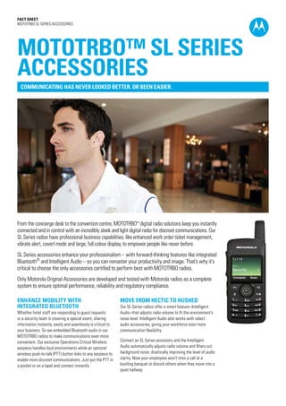 Fact SHEET
MOTOTRBO SL SERIES ACCESSORIES
From the concierge desk to the convention centre, MOTOTRBO™ digital radio solutions keep you instantly
connected and in control with an incredibly sleek and light digital radio for discreet communications. Our
SL Series radios have professional business capabilities, like enhanced work order ticket management,
vibrate alert, covert mode and large, full colour display, to empower people like never before.
SL Series accessories enhance your professionalism – with forward-thinking features like integrated
Bluetooth®
and Intelligent Audio – so you can remaster your productivity and image. That’s why it’s
critical to choose the only accessories certified to perform best with MOTOTRBO radios.
Only Motorola Original Accessories are developed and tested with Motorola radios as a complete
system to ensure optimal performance, reliability and regulatory compliance.
ENHANCE MOBILITY WITH
INTEGRATED BLUETOOTH
Whether hotel staff are responding to guest requests
or a security team is covering a special event, sharing
information instantly, easily and seamlessly is critical to
your business. So we embedded Bluetooth audio in our
MOTOTRBO radios to make communications even more
convenient. Our exclusive Operations Critical Wireless
earpiece handles loud environments while an optional
wireless push-to-talk (PTT) button links to any earpiece to
enable more discreet communications. Just put the PTT in
a pocket or on a lapel and connect instantly.
MOVE FROM HECTIC TO HUSHED
Our SL Series radios offer a smart feature–Intelligent
Audio–that adjusts radio volume to fit the environment’s
noise level. Intelligent Audio also works with select
audio accessories, giving your workforce even more
communication flexibility.
Connect an SL Series accessory and the Intelligent
Audio automatically adjusts radio volume and filters out
background noise, drastically improving the level of audio
clarity. Now your employees won’t miss a call at a
bustling banquet or disturb others when they move into a
quiet hallway.
MOTOTRBO™ SL SERIES
ACCESSORIES
COMMUNICATING HAS NEVER LOOKED BETTER. OR BEEN EASIER.
 