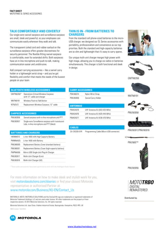 Fact SHEET
MOTOTRBO SL SERIES ACCESSORIES
Earpiece Accessories
PMLN5958 Swivel earpiece with in-line microphone and PTT
PMLN5957 Single-wire Surveillance earpiece with translucent
tube, in-line microphone and PTT (black)
Bluetooth WIRELESS Accessories
GMTN6356* Operations Critical Wireless Earpiece
with 12” cable and charger
NNTN8191 Wireless Push-to-Talk Button
NTN2572 Replacement Wireless Earpiece, 12” cable
Antennas
PMAE4078 UHF Antenna Kit (403-425 MHz)
PMAE4076 UHF Antenna Kit (420-445 MHz)
PMAE4077 UHF Antenna Kit (438-470 MHz)
Cables
25-124330-01R Programming Cable (Micro USB connector)
* These audio accessories have been optimized to work with the Intelligent Audio feature
Batteries and Chargers
HKNN4013 Li-Ion 1800 mAh High Capacity Battery
PMNN4425 Li-Ion 1400 mAh Battery
PMLN6000 Replacement Battery Cover (standard battery)
PMLN6001 Replacement Battery Cover (high-capacity battery)
PMPN4006 Micro USB Single-Unit Plug-In Charger
PMLN5917 Multi-Unit Charger (Euro)
PMLN5918 Multi-Unit Charger (UK)
Carry Accessories
PMLN6074 Nylon Wrist Strap
PMLN5956 Swivel Carry Holder
TALK COMFORTABLY AND COVERTLY
Our single-wire swivel earpiece and surveillance earpiece
are small, sleek and powerful, so your employees can
communicate easily wherever they walk and talk.
The transparent coiled cord and rubber earbud on the
surveillance earpiece offers greater discreetness for
security personnel. The flexible-fitting swivel earpiece
is comfortable, even for extended shifts. Both earpieces
have an in-line microphone and push-to-talk, making
communication easier and unobtrusive.
Add compact carrying accessories – like a swivel carry
holder or a lightweight wrist strap – and you’ve got
flexibility and comfort that meets the needs of the busiest
people on your team.
THIN IS IN - FROM BATTERIES TO
CHARGERS
From the standard cell phone-sized batteries to the micro-
USB charger, we designed our SL Series accessories with
portability, professionalism and convenience as our top
priorities. Both the standard and high-capacity batteries
are so slim and lightweight that it’s easy to carry spares.
Our unique multi-unit charger merges high power with
high image, allowing you to charge six radios or batteries
simultaneously. This charger is both functional and sleek
in design.
MOTOROLA, MOTO, MOTOROLA SOLUTIONS and the Stylized M Logo are trademarks or registered trademarks of
Motorola Trademark Holdings, LLC and are used under license. All other trademarks are the property of their
respective owners. © 2012 Motorola Solutions, Inc. All rights reserved.
Motorola Solutions Ltd. Jays Close, Viables Industrial Estate, Basingstoke, Hampshire, RG22 4PD, UK
EMEA version 1 (02/2012)
GMTN6356
PMLN5958
PMLN5917/PMLN5918
PMLN6074
NNTN8191
For more information on how to make sleek and stylish work for you,
visit motorolasolutions.com/slseries or find your closest Motorola
representative or authorised Partner at
www.motorola.com/Business/XU-EN/Contact_Us
Distributed by:
PMLN5956
www.bluetechwireless.net
 