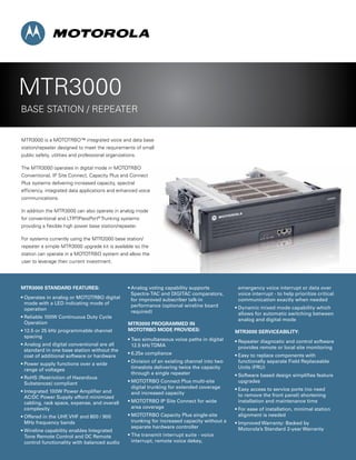 MTR3000 STANDARD FEATURES:
• Operates in analog or MOTOTRBO digital
mode with a LED indicating mode of
operation
• Reliable 100W Continuous Duty Cycle
Operation
• 12.5 or 25 kHz programmable channel
spacing
• Analog and digital conventional are all
standard in one base station without the
cost of additional software or hardware
• Power supply functions over a wide
range of voltages
• RoHS (Restriction of Hazardous
Substances) compliant
• Integrated 100W Power Amplifier and
AC/DC Power Supply afford minimized
cabling, rack space, expense, and overall
complexity
• Offered in the UHF, VHF and 800 / 900
MHz frequency bands
• Wireline capability enables Integrated
Tone Remote Control and DC Remote
control functionality with balanced audio
• Analog voting capability supports
Spectra-TAC and DIGITAC comparators,
for improved subscriber talk-in
performance (optional wireline board
required)
MTR3000 PROGRAMMED IN
MOTOTRBO MODE PROVIDES:
• Two simultaneous voice paths in digital
12.5 kHzTDMA
• 6.25e compliance
• Division of an existing channel into two
timeslots delivering twice the capacity
through a single repeater
• MOTOTRBO Connect Plus multi-site
digital trunking for extended coverage
and increased capacity
• MOTOTRBO IP Site Connect for wide
area coverage
• MOTOTRBO Capacity Plus single-site
trunking for increased capacity without a
separate hardware controller
• The transmit interrupt suite - voice
interrupt, remote voice dekey,
emergency voice interrupt or data over
voice interrupt - to help prioritize critical
communication exactly when needed
• Dynamic mixed mode capability which
allows for automatic switching between
analog and digital mode
MTR3000 SERVICEABILITY:
• Repeater diagnostic and control software
provides remote or local site monitoring
• Easy to replace components with
functionally separate Field Replaceable
Units (FRU)
• Software based design simplifies feature
upgrades
• Easy access to service ports (no need
to remove the front panel) shortening
installation and maintenance time
• For ease of installation, minimal station
alignment is needed
• Improved Warranty: Backed by
Motorola’s Standard 2-year Warranty
MTR3000 is a MOTOTRBO™ integrated voice and data base
station/repeater designed to meet the requirements of small
public safety, utilities and professional organizations.
The MTR3000 operates in digital mode in MOTOTRBO
Conventional, IP Site Connect, Capacity Plus and Connect
Plus systems delivering increased capacity, spectral
efficiency, integrated data applications and enhanced voice
communications.
In addition the MTR3000 can also operate in analog mode
for conventional and LTR®
/PassPort®
Trunking systems
providing a flexible high power base station/repeater.
For systems currently using the MTR2000 base station/
repeater a simple MTR3000 upgrade kit is available so the
station can operate in a MOTOTRBO system and allow the
user to leverage their current investment.
MTR3000
BASE STATION / Repeater
 