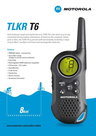 Fully featured, tough and stylish the new TLKR T6 is the ideal way to stay
connected during outdoor adventures. At home on the campsite, theme
park or hike, the TLKR T6 is packed with functionality including a range
of up to 8km*, multiple call tones and rechargeable batteries.
TLKR T6
Features:
• PMR446 radios – license free
• Up to 8km range
(subject to terrain and conditions)
• Free Calls
• Rechargeable NiMH batteries (supplied)
• 8 Channels + 121 codes
• Scan/Monitor
• 5 call tones
• Hands-free
• Room monitor
• Accessory Connector
8km*
www.motorola.com/walkie-talkie
 