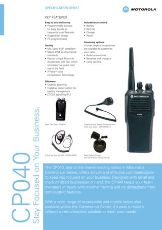 CP040StayFocusedonYourBusiness.
SPECIFICATION SHEET
KEY FEATURES
Easy to use and set-up
• Programmable buttons
for easy access to
frequently used features
• Ruggedised design
• PC programmable
Quality
• MIL Spec 810F compliant
• Meets IP54 environmental
standards
• Passed unique Motorola
Accelerated Life Test which
simulates five years hard
use in the field
• X-PandTM
voice
compression technology
Efﬁciency
• Channel scanning
• High/low power option for
battery management
• CTCSS signalling (PL)
Included as standard
• Battery
• Belt clip
• Charger
• Aerial
Accessory options
A wide range of accessories
are available to customise
your radio.
• Audio accessories
• Batteries and chargers
• Carry options
The CP040, one of the market-leading radios in Motorola’s
Commercial Series, offers simple and effective communications
to keep you focused on your business. Designed with small and
medium sized businesses in mind, the CP040 keeps your team
members in touch with minimal training and no distractions from
complicated features.
With a wide range of accessories and mobile radios also
available within the Commercial Series; it’s easy to build a
tailored communications solution to meet your needs.
Nylon Carry Case - HLN9701
D-Shell Ear Piece for RSM - MDPMLN4620
Rugged Remote Speaker Microphone with
Audio Jack Socket - MDPMMN4013
Rapid Desktop Charger -
WPLN4139 (Euro) WPLN4140 (UK)
 