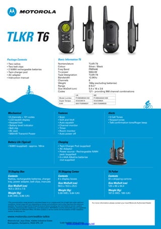 Basic Information T6
Nomenclature TLKR-T6
Colour Silver / Black
Freq Band PMR446
Tx power 500mW
Type Designation TLKR-T6
Bandwidth 12.5Khz
Channels 8
Weight 100g (excluding batteries)
Range 8 Km*
Size WxDxH (cm) 5.4 x 16 x 3.6
Codes 121 - providing 968 channel combinations
Battery Life (Typical)
• NiMH (supplied) - approx. 16hrs
Charging
• Twin Charger Pod (supplied)
• AC Adaptor
• Power source - Rechargeable NiMH
pack (supplied)
• 4 x AAA Alkaline batteries
(not supplied)
Mechanical
• 8 channels + 121 codes
• LCD backlit display
• Keypad lock
• Battery level indicator
• Belt clip
• 9V Jack
• 500mW Transmit Power
Features
• Scan
• VoX and iVoX
• Auto squelch
• Channel monitor
• Timer
• Room monitor
• Auto power off
Alerts
• 5 Call Tones
• Keypad tones
• Talk confirmation tone/Roger beep
T6 Display Box
Contents
Radios, rechargeable batteries, charger
tray, power adapter, belt clips, manuals
Size WxDxH (cm)
16.5 x 20.5 x 7.5
Weight (Kg)
0.85 (WE), 0.86 (UK)
T6 Shipping Carton
Contents
6 x display boxes
Size WxDxH (cm)
59.5 x 18.5 x 25.5
Weight (Kg)
5.59 (WE), 5.64 (UK)
T6 Pallet
Contents
32 x shipping cartons
Size WxDxH (cm)
120 x 80 x 94.4
Weight (Kg)
187.5 (WE), 189 (UK)
TLKR T6
Package Contents
• Two radios
• Two belt clips
• 2 NiMH rechargeable batteries
• Twin charger pod
• AC adapter
• Instruction manual
*The communication range quoted is calculated based on an unobstructed line of sight test under optimum
conditions. Actual range will vary depending on terrain and conditions, and is often less than the maximum
possible. Your actual range will be limited by several factors including, but not limited to: terrain, weather
conditions, electromagnetic interference, and obstructions. MOTOROLA and the stylized M Logo are registered
in the US Patent  Trademark Office. All other product or service names are the property of their respective
owners. © Motorola, Inc.
www.motorola.com/walkie-talkie
Motorola Ltd. Jays Close, Viables Industrial Estate
Basingstoke, Hampshire, RG22 4PD, UK TLKR T6/SPEC-ENG (07/10)
For more information please contact your local Motorola Authorised Dealer
UK WE
Model number P14MAB03A1AS P14MAA03A1AW
Super Tanapa IXUE2061A IXUE2060A
EAN 5031753006037 5031753006020
www.bluetechwireless.net
 