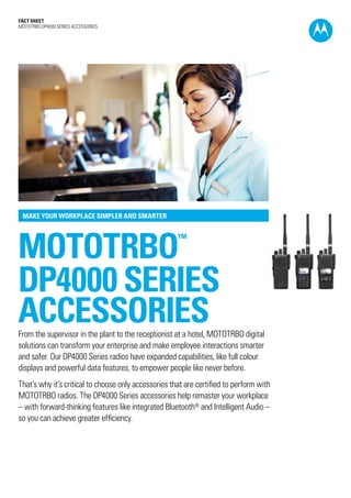 Fact SHEET
MOTOTRBO DP4000 SERIES ACCESSORIES
mototrbo™
DP4000 SERIES
ACCESSORIES
MAKE YOUR WORKPLACE SIMPLER AND SMARTER
From the supervisor in the plant to the receptionist at a hotel, MOTOTRBO digital
solutions can transform your enterprise and make employee interactions smarter
and safer. Our DP4000 Series radios have expanded capabilities, like full colour
displays and powerful data features, to empower people like never before.
That’s why it’s critical to choose only accessories that are certified to perform with
MOTOTRBO radios. The DP4000 Series accessories help remaster your workplace
– with forward-thinking features like integrated Bluetooth® and Intelligent Audio –
so you can achieve greater efficiency.
 