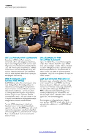 PAGE 2
Fact SHEET
MOTOTRBO DP4000 SERIES ACCESSORIES
GET EXCEPTIONAL AUDIO EVERYWHERE
Our exclusive IMPRES Smart Audio accessories
communicate with the radio to suppress ambient noise,
improve voice intelligibility and amplify loudness – even
in high-noise and harsh weather. Automatic Gain Control
(AGC) adds another layer of exceptional audio. It detects
changes in voice levels from the individual talking, then
increases or decreases microphone gain so the listener
hears you clearly regardless of how loudly or quietly you
are talking into your accessory.
TAKE INTELLIGENT AUDIO
FURTHER WITH IMPRES
Our DP4000 Series radios offer a smart feature in digital
mode –Intelligent Audio. With Intelligent Audio, the
radio volume automatically adjusts to compensate for
background noise so workers don’t have to adjust their
radio volume to avoid missing a call in loud situations
or disturbing others when they move into quiet places.
Increased background noise suppression filters out
unwanted external clamor – from road traffic to the roar
of engines. Your workforce can also enjoy the benefits of
Intelligent Audio with select audio accessories.
Plug in an IMPRES accessory and it instantly sets
the volume level and enhances the Intelligent Audio
capabilities on the radio. With IMPRES, your radio not only
recognises the accessory and loads the correct profile to
optimise audio performance, but combined with Intelligent
Audio it intuitively adjusts volume to compensate for
background noise.
ENHANCE MOBILITY WITH
INTEGRATED BLUETOOTH
Improve the mobility of your crews without wires getting
tangled. We’ve embedded Bluetooth in to your DP4000
Series radio so no adapter is needed. Indoors at the plant
or outdoors at the gate, our exclusive Operations Critical
Wireless earpiece handles loud environments while an
optional wireless push-to-talk (PTT) seamlessly links to
any earpiece. Just put the PTT in a pocket or on a lapel and
connect instantly.
EVEN OUR BATTERIES ARE SMARTER
Shift workers rely on batteries that outlast their shifts and
our time-tested, “Proven Tough” IMPRES Smart Energy
System stands up to the challenge. It automates battery
maintenance and eliminates overcharging, no matter how
long radios are left in the charger. Our DP4000 Series
IMPRES batteries store critical data, letting you know
when they need to be replaced. These batteries also
feature a unique, textured surface that makes it easier to
grip the radio, even when wearing gloves.
Save energy and money by using the same charger to
power up all your MOTOTRBO portable radios. Simply mix
and match radios and batteries in one MOTOTRBO multi-
unit charger.
www.bluetechwireless.net
 