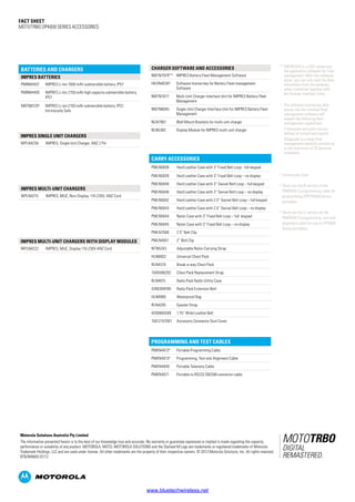 Fact SHEET
MOTOTRBO DP4000 SERIES ACCESSORIES
IMPRES Single unit CHARGERS
WPLN4256 IMPRES, Single Unit Charger, ANZ 2 Pin
2 Intrinsically Safe
4 Must use the B-version of the
PMKN4012 programming cable for
programming XPR P8600 Series
portables
5 Must use the C-version od the
PMKN4013 programming, test and
alignment cable for use on DP4000
Series portables
Programming and Test Cables
PMKN40124
Portable Programming Cable
PMKN40135
Programming, Test and Alignment Cable
PMKN4040 Portable Telemety Cable
PMKN4071 Portable to RS232 DB25M connector cable
IMPRES MULTI-UNIT CHARGERS
WPLN4215 IMPRES, MUC, Non-Display, 110-230V, ANZ Cord
Charger Software and Accessories
NNTN7979** IMPRES Battery Fleet Management Software
HKVN4039^ Software license key for Battery Fleet management
Software
NNTN7677 Multi-Unit Charger Interface Unit for IMPRES Battery Fleet
Management
NNTN8045 Single-Unit Charger Interface Unit for IMPRES Battery Fleet
Management
NLN7967 Wall Mount Brackets for multi-unit charger
RLN5382 Display Module for IMPRES multi-unit charger
IMPRES MULTI-UNIT CHARGERS WITH DISPLAY MODULES
WPLN4222 IMPRES, MUC, Display 110-230V ANZ Cord
** NNTN7979 is a DVD containing
the application software for Fleet
management. With this software
alone, you can only read the data
information from the batteries
when connected together with
the Charger Interface Units.
^	 The software license key after
keying into the installed fleet
management software will
expand the following fleet
management capabilities:
	 1) Generate and print out pre-
defined or customised reports
	 2)Upgrade to a large fleet
management network consists up
to the maximium of 20 personal
computers
BATTERIES AND CHARGERS
IMPRES Batteries
PMNN4407 IMPRES Li-Ion 1500 mAh submersible battery, IP57
PMNN4409 IMPRES Li-Ion 2150 mAh high capacity submersible battery,
IP57
NNTN8129² IMPRES Li-ion 2150 mAh submersible battery, IP57,
Intrinsically Safe
Carry Accessories
PMLN5838 Hard Leather Case with 3” Fixed Belt Loop - full keypad
PMLN5839 Hard Leather Case with 3” Fixed Belt Loop – no display
PMLN5840 Hard Leather Case with 3” Swivel Belt Loop – full keypad
PMLN5846 Hard Leather Case with 3” Swivel Belt Loop – no display
PMLN5842 Hard Leather Case with 2.5” Swivel Belt Loop – full keypad
PMLN5843 Hard Leather Case with 2.5” Swivel Belt Loop – no display
PMLN5844 Nylon Case with 3” Fixed Belt Loop – full keypad
PMLN5845 Nylon Case with 3” Fixed Belt Loop – no display
PMLN7008 2.5” Belt Clip
PMLN4651 2” Belt Clip
NTN5243 Adjustable Nylon Carrying Strap
HLN6602 Universal Chest Pack
RLN4570 Break-a-way Chest Pack
1505596Z02 Chest Pack Replacement Strap
RLN4815 Radio Pack Radio Utility Case
4280384F89 Radio Pack Extension Belt
HLN9985 Waterproof Bag
RLN4295 Epaulet Strap
4200865599 1.75” Wide Leather Belt
15012157001 Accessory Connector Dust Cover
The information presented herein is to the best of our knowledge true and accurate. No warranty or guarantee expressed or implied is made regarding the capacity,
performance or suitability of any product. MOTOROLA, MOTO, MOTOROLA SOLUTIONS and the Stylised M Logo are trademarks or registered trademarks of Motorola
Trademark Holdings, LLC and are used under license. All other trademarks are the property of their respective owners. © 2012 Motorola Solutions, Inc. All rights reserved.
BTB/MA603 07/12
Motorola Solutions Australia Pty Limited
www.bluetechwireless.net
 