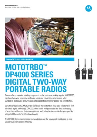 PRODUCT SPEC SHEET
MOTOTRBO™ DP4000 SERIES portablE RADIOS
MOTOTRBO™
DP4000 SERIES
DIGITAL TWO-WAY
portable RADIOS
YOUR VOICE JUST GOT STRONGER
From the factory worker building components to the road crew making repairs, MOTOTRBO
can transform your enterprise and make employee interactions smarter and safer.
Our best-in-class audio and unrivaled data capabilities empower people like never before.
Versatile and powerful, MOTOTRBO combines the best of two-way radio functionality with
the latest digital technology. DP4000 Series radios integrate voice and data seamlessly,
offer enhanced features that are easy to use, and deliver business-critical advantages like
integrated Bluetooth® and Intelligent Audio.
The DP4000 Series can remaster your workplace and the way people collaborate to help
you achieve even greater efficiency.
 