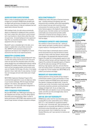 PAGE 2
PRODUCT SPEC SHEET
MOTOTRBO™ DP4000 SERIES portablE RADIOS
AUDIO BEYOND EXPECTATIONS
When it comes to exceptional audio clarity, the quality
of digital can’t be denied. DP4000 Series portables give
you digital audio performance throughout your coverage
area plus unique features to help your employees hear and
speak clearly, wherever they work.
With Intelligent Audio, the radio volume automatically
adjusts to compensate for background noise so workers
don’t have to adjust their radio volume to avoid missing a
call in loud situations or disturb others when they move
into quiet areas. Increased background noise suppression
helps filter out unwanted external clamor – from heavy
equipment to the roar of engines.
Bluetooth® audio is embedded right in the radio, so no
adapter is needed when using wireless accessories.
Also, IMPRES™ audio accessories enhance noise
suppression and improve voice intelligibility for smarter
accessories than they’ve ever experienced before.
INDUSTRY-LEADING DATA
DP4000 Series radios feature integrated Bluetooth® data,
so rather than waiting until the end of a shift, busy work
crews can send real time information back to the office,
saving valuable hours and enabling better decision making.
Integrated GPS enables location tracking of mobile work
teams and text messaging enables communication when
voice isn’t feasible. And the large, full-colour, 5-line display
operates in day or night mode, for easy viewing of contact
lists, text messages and work order tickets even in bright
sunlight.
MOTOTRBO’s Application Developer Program offers
customised data applications so you can adapt your radios
to your business challenges. With the largest developer
program in the industry, data applications help meet
your objectives – from work order ticket management to
telephony integration, and more.
HIGH-POWERED PERFORMANCE
Because MOTOTRBO uses TDMA digital technology, you
get integrated voice and data, twice the calling capacity
and clearer voice communications. When it comes to
battery performance, MOTOTRBO radios operate up to 40
percent longer between recharges compared to analogue.
RICH FUNCTIONALITY
DP4000 Series radios offer plenty of features businesses
seek – including enhanced call signaling, basic and
enhanced privacy-scrambling, option board expandability
and the transmit interrupt suite to prioritise critical
communication the moment you need it. Programmable
button features appear on the display for easy viewing
and quick access. And when workers can’t be distracted,
customisable voice announcement provides audible
confirmation of channel and zone changes as well as
programmable button features, eliminating the need to
view the display.
EXPANDED CAPACITY AND COVERAGE
Your workforce is hard at work every day – picking up
loads, making road repairs, providing security, responding
to guest requests or restoring power after a storm.
IP Site Connect helps to dramatically improve customer
service and productivity by using the Internet to extend
coverage to create a wide area network, enhance single
site coverage or link geographically dispersed locations.
Capacity Plus single-site trunking expands capacity to over
1,000 users without having to add new frequencies. Linked
Capacity Plus combines the expanded capacity of Capacity
Plus with the wide area coverage of IP Site Connect,
delivering a high capacity, wide area, and cost effective
multi-site trunking solution. So whether you want coverage
at a single site or across multiple ones, MOTOTRBO can be
scaled to your business and budget.
MIGRATE AT YOUR OWN PACE
Keeping operations running smoothly during a change in
communication systems is vital to any business. It’s easy
to migrate to digital with DP4000 Series radios because
they operate in analogue and digital mode. To ease the
transition even further, the dynamic mixed mode repeater
functionality streamlines automatic switching between
analogue and digital calls. So you can begin using
MOTOTRBO radios and repeaters on your existing analogue
system, and when your time and budget allow, move to
digital at your own pace.
DAY-IN, DAY-OUT DURABILITY
DP4000 Series radios meet the most demanding specs,
including IP57 for water submersibility and U.S. Military
810 C, D, E, F,  G standards for exceptional durability.
The radio is also “intrinsically safe” when purchased and
equipped with an intrinsically safe (FM) battery, for use in
environments where flammable gas, vapors or combustible
dust may be present. And it’s backed by a two-year
Standard Warranty, and 1-year warranty for batteries and
accessories.
Location tracking:
Monitor the
whereabouts of mobile
workers so they can
respond immediately;
in an emergency, you
can pinpoint security
personnel and send the
nearest to the scene
Integrated
Bluetooth® for
sharing data wirelessly
and instantly between
devices
Dispatch consoles
for centralised
communication
Email gateways to
connect to email from
your radio
Network monitoring
to maximise system
utilisation
Man-down
applications so
radios call for help
when workers can’t
Telephony for
communication
between radios and
landline or mobile
phones
Text messaging for
quick and discreet
communication
Work order tickets
for faster customer
response
Keep your business
running smoothly
with business
applications:
www.bluetechwireless.net
 