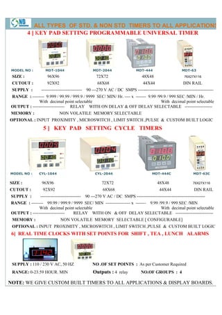 ALL TYPES OF STD. & NON STD TIMERS TO ALL APPLICATIONS
          4 ] KEY PAD SETTING PROGRAMMABLE UNIVERSAL TIMER
               EY




 MODEL NO :        MDT-1044                        MDT-2044                  MDT-444                     MDT-63
 SIZE :             96X96                            72X72                       48X48                    76X27X116

 CUTOUT :           92X92                             68X68                      44X44                   DIN RAIL
 SUPPLY :       ---------------------------- 90 ---270 V AC / DC SMPS ---------------------------------------------
                                                                      ----------------------------------------------------
RANGE : -------- 9.999 / 99.99 / 999.9 / 9999 SEC/ MIN/ Hr. ---- x ------- 9.99 /99.9 / 999 SEC /MIN / Hr.
              With decimal point selectable                                       With decimal point selectable
OUTPUT : ---------------------- RELAY WITH ON DELAY & OFF DELAY SELECTABLE -------------------
MEMORY :                     NON VOLATILE MEMORY SELECTABLE
OPTIONAL : INPUT PROXIMITY , MICROSWITCH , LIMIT SWITCH ,PULSE & CUSTOM BUILT LOGIC
                  5 ] KEY PAD SETTING CYCLE TIMERS




MODEL NO :     CYL-1044                             CYL-2044                           MDT-444C
                                                                                       MDT                     MDT-63C

SIZE :           96X96                                  72X72                             48X48                76X27X116

CUTOUT :         92X92                                   68X68                             44X44                DIN RAIL
SUPPLY :        ----------------------------   90 ---270 V AC / DC SMPS -----------------------------------------------
RANGE : -------- 99.99 / 999.9 / 9999 SEC/ MIN ----------------- x ------- 9.99 /99.9 / 999 SEC /MIN
                                                                                /9
              With decimal point selectable                                      With decimal point selectable
OUTPUT : ----------------------  RELAY WITH ON & OFF DELAY SELECTABLE --------------------------
                                                                         SELECTABLE
 MEMORY :                    NON VOLATILE MEMORY SELECTABLE [ CONFIGURABLE]
 OPTIONAL : INPUT PROXIMITY , MICROSWITCH , LIMIT SWITCH ,PULSE & CUSTOM BUILT LOGIC
 6] REAL TIME CLOCKS WITH SET POINTS FOR SHIFT , TEA , LUNCH ALARMS




 SUPPLY : 110 / 230 V AC, 50 HZ                    NO .OF SET POINTS : As per Customer Required
 RANGE: 0-23.59 HOUR. MIN
          23.59                                    Outputs : 4 relay            NO.OF GROUPS : 4

NOTE: WE GIVE CUSTOM BUILT TIMERS TO ALL APPLICATIONS & DISPLAY BOARDS.
 