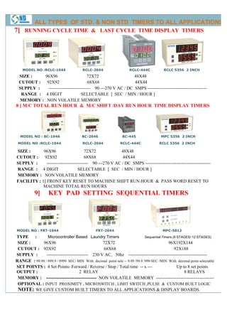 ALL TYPES OF STD. & NON STD TIMERS TO ALL APPLICATIONS
7] RUNNING CYCLE TIME & LAST CYCLE TIME DISPLAY TIMERS




    MODEL NO :RCLC-1044                  RCLC-2044                    RCLC-444C            RCLC 5356 2 INCH
  SIZE :          96X96                      72X72                   48X48
  CUTOUT :         92X92                      68X68                  44X44
  SUPPLY :          ---------------------------- 90 ---270 V AC / DC SMPS ----------------------------------------
                                                                           -----------------------
   RANGE :        4 DIGIT                 SELECTABLE [ SEC / MIN / HOUR ]
  MEMORY :         NON VOLATILE MEMORY
8 ] M/C TOTAL RUN HOUR & M/C SHIFT /DAY RUN HOUR TIME DISPLAY TIMERS




  MODEL NO : BC-1046                     BC-2046                  BC-445                  MPC 5356 2 INCH

 MODEL NO :RCLC-1044                     RCLC-2044              RCLC-444C               RCLC 5356 2 INCH

SIZE :      96X96                      72X72              48X48
CUTOUT : 92X92                         68X68              44X44
SUPPLY :      ---------------------------- 90 ---270 V AC / DC SMPS ---------------------------
                                                                    --------------------------------------------
RANGE : 4 DIGIT                    SELECTABLE [ SEC / MIN / HOUR ]
MEMORY : NON VOLATILE MEMORY
FACILITY : 1] FRONT KEY RESET TO MACHINE SHIFT RUN HOUR & PASS WORD RESET TO
            MACHINE TOTAL RUN HOURS
           9]       KEY PAD SETTING SEQUENTIAL TIMERS




MODEL NO : FRT-1044                              FRT-2044                                  MPC-5812
TYPE    :       Microcontroller Based Laundry Timers                         Sequential Timers (8 STAGES/ 12 STAGES)
 SIZE :     96X96                                72X72                                      96X192X144
 CUTOUT : 92X92                                  68X68                                          92X188
SUPPLY :       ---------------------------- 230 V AC, 50hz ---------------------------
                                                                 -----------------------------------------------------
RANGE : 99.99 / 999.9 / 9999 SEC/ MIN With decimal point sele -- 9.99 /99.9 /999 SEC /MIN With decimal point selectable
                                                                             999
SET POINTS : 4 Set Points- Forward / Reverse / Stop / Total time -- x ---                         Up to 8 set points
OUTPUT :                             2 RELAY                                                           8 RELAYS
 MEMORY : ---------------------------------- NON VOLATILE MEMORY ---------------    ---------------------------------------
 OPTIONAL : INPUT PROXIMITY , MICROSWITCH , LIMIT SWITCH ,PULSE & CUSTOM BUILT LOGIC
 NOTE: WE GIVE CUSTOM BUILT TIMERS TO ALL APPLICATIONS & DISPLAY BOARDS.
 