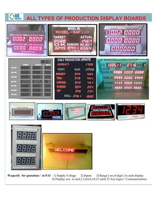 ALL TYPES OF PRODUCTION DISPLAY BOARDS




Pl.specify for quotation / in P.O : 1] Supply Voltage 2] Inputs        3] Range [ no.of digit ] in each display
                                  4] Display size in inch [ 2,4,6,8,10,12 inch] 5] Any logics / Communications
 