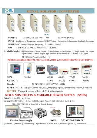 SIGNAL ISOLATOR / CONVERTER




                                                      MI-63

         SUPPLY :           24 VDC , 110 /230 VAC        OR             90-270 AC/DC VAC
         INPUT : All types of Temperature sensors , AC/DC Voltage / Current , mV ,Resistance ,Load cell ,Frequency
         OUTPUT : DC Voltage / Current , Frequency [ 2,5,10 kHz , 24 vdc ]
         SIZE      : DIN RAIL & PANEL MOUNTING [ DIGITAL]
    Available Models : 1] Single input—
                                      —Single Output 2] Single input --- Dual output 3] Single input – 3/4 output
.                         4] Dual input --- Dual output 5] 5 channel Buffer Amplifier ---- 5 Input --- 5 Output
                          6] 5 Channel Adder Amplifier --- 5
                                hannel
        PROGRAMMABLE DIGITAL SIGNAL ISOLATORS & CONVERTORS WITH SET POINTS




        SIZE :              Din Rail                      48x48         48x96          72x72           96x96
        CUTOUT :          ---------                       48X48          44X92         68X68            92X92
        Supply :                       24 AC / DC , 110 / 230 VAC , 50 HZ
        INPUT : AC/DC-Voltage, Current mV,m A ,Frequency ,speed, temperature sensors, Load cell
                      Voltage,                                   temp
        OUTPUT : Voltage & current , Relays 1,2,3,4 with set points
      STD & NON STD FIX & VARIABLE POWER SUPPLY [SMPS]
    Supply: 110 or 230 v ac, 50 Hz,
    Output:1] 0-30 VDC , 1 , 2, 3 ,5, 10,20,30,50& 60 Amp 2] 0-60 VDC , 1 , 2 ,5, 10 & 20 .
                30                                             60
              3] 0—300 VDC, 100 m Amp, 300 m Amp & 1 Amp.
                   300




           Variable Power Supply                              SMPS         D.C. MOTOR DRIVES
    1] Siemens 2] Omron 3] Allen Bradley 4] Textronics 5] Mean Well 6] Autonics 7] NHP 8] Delta makes
 