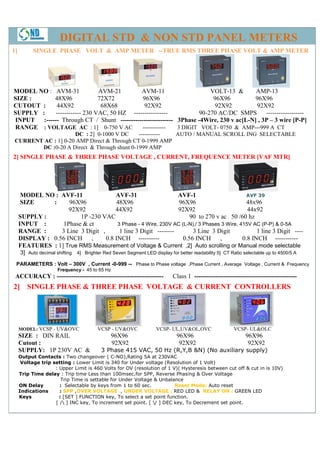DIGITAL STD & NON STD PANEL METERS
1]         SINGLE PHASE VOLT & AMP METER --TRUE RMS THREE PHASE VOLT & AMP METER




MODEL NO : AVM-31               AVM-21        AVM-11                    VOLT-13 &        AMP-13
SIZE :       48X96              72X72         96X96                      96X96          96X96
CUTOUT :      44X92              68X68         92X92                     92X92           92X92
SUPPLY :      ------------ 230 VAC, 50 HZ ----------------          90-270 AC/DC SMPS ------------------
INPUT   :------ Through CT / Shunt ------------------------- 3Phase -4Wire, 230 v ac[L-N] , 3P – 3 wire [P-P]
RANGE : VOLTAGE AC : 1] 0-750 V AC            ------------   3 DIGIT VOLT- 0750 & AMP---999 A CT
                     DC : 2] 0-1000 V DC     ----------- AUTO / MANUAL SCROLL ING SELECTABLE
 CURRENT AC : 1] 0-20 AMP Direct & Through CT 0-1999 AMP
        DC :0-20 A Direct & Through shunt 0-1999 AMP
2] SINGLE PHASE & THREE PHASE VOLTAGE , CURRENT, FREQUENCE METER [VAF MTR]




      MODEL NO : AVF-11                AVF-31                    AVF-1                        AVF 39
      SIZE     :     96X96             48X96                     96X96                        48x96
                     92X92             44X92                     92X92                        44x92
     SUPPLY :            1P -230 VAC                                  90 to 270 v ac 50 /60 hz
     INPUT :      1Phase & ct           3 Phase - 4 Wire, 230V AC (L-N),/ 3 Phases 3 Wire, 415V AC (P-P) & 0-5A
     RANGE :      3 Line 3 Digit ,       1 line 3 Digit --------       3 Line 3 Digit             1 line 3 Digit ----
     DISPLAY : 0.56 INCH ,         0.8 INCH ----------             0.56 INCH      ,         0.8 INCH -----------
     FEATURES : 1] True RMS Measurement of Voltage & Current ,2] Auto scrolling or Manual mode selectable
     3] Auto decimal shifting 4] Brighter Red Seven Segment LED display for better readability 5] CT Ratio selectable up to 4500/5 A
 PARAMETERS : Volt – 300V , Current -0-999 -- Phase to Phase voltage ,Phase Current , Average Voltage , Current & Frequency
                      Frequency - 45 to 65 Hz
 ACCURACY : ---------------------------------------------------            Class 1 -------------------------------------------------
2] SINGLE PHASE & THREE PHASE VOLTAGE & CURRENT CONTROLLERS




     MODEL: VCSP - UV&OVC               VCSP - UV&OVC              VCSP- UL,UV&OL,OVC                  VCSP- UL&OLC
     SIZE : DIN RAIL                          96X96                         96X96                           96X96
     Cutout :                                 92X92                          92X92                           92X92
     SUPPLY: 1P 230V AC &                 3 Phase 415 VAC, 50 Hz (R,Y,B &N) (No auxiliary supply)
     Output Contacts : Two changeover ( C-NO),Rating 5A at 230VAC
      Voltage trip setting : Lower Limit is 340 for Under voltage (Resolution of 1 Volt)
                    : Upper Limit is 460 Volts for OV (resolution of 1 V)( Hysteresis between cut off & cut in is 10V)
     Trip Time delay : Trip time Less than 100msec.for SPP, Reverse Phasing & Over Voltage
                       Trip Time is settable for Under Voltage & Unbalance
     ON Delay         : Selectable by keys from 1 to 60 sec.            Reset Mode: Auto reset
     Indications      : SPP ,OVER VOLTAGE , UNDER VOLTAGE : RED LED & RELAY ON : GREEN LED
     Keys             : [SET ] FUNCTION key, To select a set point function.
                    [ / ] INC key, To increment set point. [ / ] DEC key, To Decrement set point.
 