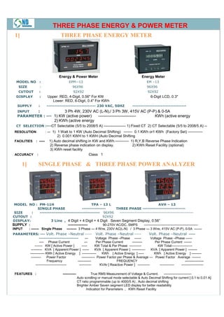 THREE PHASE ENERGY & POWER METER
 1]                                THREE PHASE ENERGY METER




                                  Energy & Power Meter                                         Energy Meter
  MODEL NO :                             EPM--13                                                   EM –13
   SIZE    :                               96X96                                                   96X96
   CUTOUT  :                               92X92                                                   92X92
  DISPLAY            :     Upper: RED, 4-Digit, 0.56" For KW                                          6-Digit LCD, 0.3"
                             Lower: RED, 6-Digit, 0.4" For KWh
   SUPPLY            :    ------------------------------- 230 VAC, 50HZ                  ----------------------------------
   INPUT             :  3 Ph 4W, 230V AC (L-N),/ 3 Ph 3W, 415V AC (P-P) & 0-5A
   PARAMETER : --- 1) KW (active power)  ---------------------------- KWh (active energy
                   2) KWh (active energy
  CT SELECTION :---CT Selectable (5/5 to 2008/5 A) ------------------ 1) Fixed CT 2) CT Selectable (5/5 to 2008/5 A) --
 RESOLUTION               : --- 1) 1 Watt to 1 KW (Auto Decimal Shifting) ------- 0.1 KWh or1 KWh (Factory Set) ------------
                                 2) 0.001 KWH to 1 KWH (Auto Decimal Shifting
 FACILITIES     : -----     1) Auto decimal shifting in KW and KWh.----------- 1) R,Y,B Reverse Phase Indication
                            2) Reverse phase indication on display.             2) KWh Reset Facility (optional)
                            3) KWh reset facility
 ACCURACY        :                                   Class 1

      1]             SINGLE PHASE & THREE PHASE POWER ANALYZER




 MODEL NO : PM-11H                                  TPA – 13 L                                    AVH – 13
               SINGLE PHASE                   ---------------      THREE PHASE ---------------------------
 SIZE     :     -------------------------------------- 96X96         -------------------------------------------------
CUTOUT :                                                   92X92
DISPLAY:               3 Line , 4 Digit + 4 Digit + 4 Digit Seven Segment Display, 0.56”
SUPPLY :                          ----------------         90-270V AC/DC, SMPS       -------------------------------------------------
INPUT  : ------- Single Phase --------- 3 Phase --- 4 Wire, 230V AC(L-N) / 3 Phase --- 3 Wire, 415V AC (P-P), 0-5A -------
PARAMETERS: --- Volt. Phase –Neutral ---- Volt. Phase –Neutral ----                           Volt. Phase –Neutral ----
               -------------------------        ---      Voltage Phase –Phase ------            Voltage Phase –Phase ------
               ---- Phase Current              ---        Per Phase Current      ---------         Per Phase Current -------
           ------- KW [ Active Power ]       -----       KW Total & Per Phase -----------            KW Total-------------------
        ---------- KVA [ Apparent Power ] ------         KVA [ Apparent Power ] ------------    KVA [ Apparent Power ] --------
       ------------- KWh [ Active Energy ] -------------      KWh [ Active Energy ] -----         KWh [ Active Energy ] ---------
        ---------     Power Factor           ------------ Power Factor per Phase & Average --- Power Factor Average --------
                      Frequency          ------------                 FREQUENCY                                          -----------------
            ----------------------------  -----------       KVAr [ Reactive Power ] -----------       -------------   --------------------

 FEATURES :                         ------------             True RMS Measurement of Voltage & Current.       -------------------------
                                                   Auto scrolling or manual mode selectable & Auto Decimal Shifting for current [ 0.1 to 0.01 A]
                                                   CT ratio programmable (up to 4000/5 A) , Auto decimal shifting
                                                   Brighter Amber Seven segment LED display for better readability
                                                         Indication for Parameters , KWh Reset Facility
 