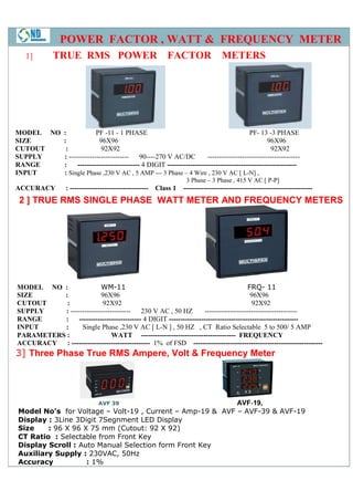 POWER FACTOR , WATT & FREQUENCY METER
   1]         TRUE RMS POWER                                  FACTOR                METERS




MODEL NO :             PF -11 - 1 PHASE                                                PF- 13 -3 PHASE
SIZE     :               96X96                                                                96X96
CUTOUT    :              92X92                                                                  92X92
SUPPLY   : -------------------------- 90----270 V AC/DC             ----------------------------------------
RANGE    :     --------------------------- 4 DIGIT --------------------------------------------------------
INPUT    : Single Phase ,230 V AC , 5 AMP --- 3 Phase – 4 Wire , 230 V AC [ L-N] ,
                                                                     3 Phase – 3 Phase , 415 V AC [ P-P]
ACCURACY           : ----------------------------------   Class 1   --------------------------------------------------------
 2 ] TRUE RMS SINGLE PHASE WATT METER AND FREQUENCY METERS




MODEL NO :                WM-11                                                        FRQ- 11
SIZE      :               96X96                                                         96X96
CUTOUT     :              92X92                                                         92X92
SUPPLY    : -------------------------- 230 V AC , 50 HZ             ----------------------------------------
RANGE     :     --------------------------- 4 DIGIT --------------------------------------------------------
INPUT     :       Single Phase ,230 V AC [ L-N ] , 50 HZ , CT Ratio Selectable 5 to 500/ 5 AMP
PARAMETERS :                  WATT ----------------------------------------- FREQUENCY
ACCURACY : ---------------------------------- 1% of FSD --------------------------------------------------------
3] Three Phase True RMS Ampere, Volt & Frequency Meter




                        AVF 39                             AVF‐19,
                                                              ‐
 Model No’s for Voltage – Volt-19 , Current – Amp-19 & AVF – AVF-39 & AVF-19
 Display : 3Line 3Digit 7Segnment LED Display
 Size    : 96 X 96 X 75 mm (Cutout: 92 X 92)
 CT Ratio : Selectable from Front Key
 Display Scroll : Auto Manual Selection form Front Key
 Auxiliary Supply : 230VAC, 50Hz
 Accuracy           : 1%
 