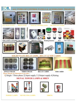 ALL TYPES OF CONTROL PANELS & AUTOMATION PROJECTS




PLC BASE PANEL       DRIVE BASE        LOGICAL CONTROL PANEL      HEATER CONT. PANEL
                                                                         CONT




ISOLATION CONTROL TRANSFORMER           DRIVES [ VFD ]   Braking Resistor      PLC      M/C status Lamps




            SOLID STATE RELAY [SSR] , RELAY & SSR CARDS




 SINGLE PHASE               THREE PHASE          RELAY CARDS                SSR CARDS
Please Specify for Quotation or in order :
  1] Single / Three phase 2] Input supply 3 ] Output supply 4] Rating
   ]
                 SIGNAL TOWER LAMPS & SIREN




   TOWER LAMPS          REVOLVING LAMPS                      SIRENS
 
