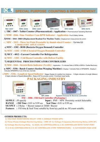 SPECIAL PURPOSE COUNTING & MEASUREMENT




   TBC-1047           MMC-2046          MMC-1044
                                        MMC                    MPC-2412            MPC-5356
                                                                                       5356               MPC
                                                                                                          MPC-5474
  1] TBC - 1047 - Tablet Counter (Pharmaceutical) : Application                      - Pharmaceutical Tabulating Machines
  2] MMC -2046 -Time Totalizer Cum RPM Indicator : Application- Fire & Safety Vehicle
                                                   Application
  3]MMC - 1044 - DRO (Displacement Readout For Machine Tools) : Displacement measurement & control
 4 ] MPC - 2412 - Three Set Point Presetable by thumb wheel Counter : 72x144x120
                                  Presetable
            LABORATORY APPLICATIONS
   a] MTC    - 1202 - BOD (Bacteria Oxygen Demand) Controller
  b] MTC - 1202 - COD (Chemical Oxygen Demand) Controller
  5] MCC - 4012 - Current Controller For Refrigeration
  6] MTC - 1202 - Cold Room Controller with Defrost Facility
  7] SEQUENTIAL PROCESS INDICATOR CONTROLLERS
  5] MSI - 1044 - Stretch Ratio Indicator (Textile) : Application - To indicate Ratio of RPM or MPM in Textile Machinery
  6] MPC - 5356 - Batch Counter (Section              Warping Machine) : Display-1 Indicates Ratio of RPM/MPM , Display-2
                                                                                 1                              Display
  Indicates RPM/MPM of one of the two channels

7] MPC - 5356 - Length & Speed Indicator : Bigger Display for visibility from distance , 5 Digits indication of Length (Meters)
    4 Digits indication of Speed (Meters/Min) , Relay’s O/P for process control , Front/back reset facility

                                 PACKAGING IND
                                           INDUSTRY



                   FSC-1006                         WP-1006
                                                       1006            System Forward & Reverse controller
                   FSC - 1006 - Fill
                                 Fill-Seal Controller (Packaging ]
    SUPPLY : Pl.specify                     Input : PNP / NPN Proximity switch Selectable
    RANGE : Fill Time : 0.01 to 9.99 sec Seal Time : 0.01 to 9.99 sec
    OUTPUT : 2 Relay + Buzzer output or 2SSR+ Buzzer
    Features : Fill time & Seal Time settable by front key pad & no. Of count settable


   OTHER PRODUCTS:
   1] VOLTAGE MONITORING RELAY VMR 4 (SINGLE PHASE SPP)
                         RELAY-
   2] Three Phase Voltage Monitoring Relay - VMR 3P 3] Voltage Frequency Monitoring Relay (VFR 3P)
   4] Voltage Monitoring Relay         5] DUAL AC CONTROLLERS 6] 2 AC CONTROLLER WITH TCPIP PORT
   7] 2-8 AC CONTROLLERS 8] 2-6 AC CONTROLLER [TIME TEMPERATURE]
                              6                                                               9] TAP POSITION INDICATOR
 