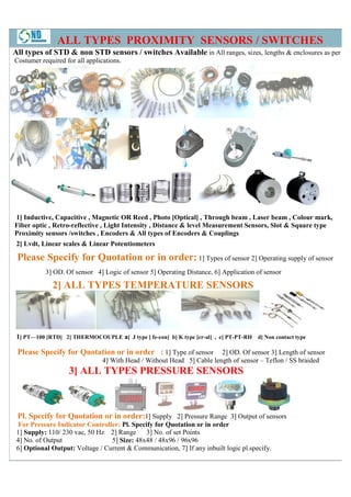 ALL TYPES PROXIMITY SENSORS / SWITCHES
All types of STD & non STD sensors / switches Available in All ranges, sizes, lengths & enclosures as per
Costumer required for all applications.




1] Inductive, Capacitive , Magnetic OR Reed , Photo [Optical] , Through beam , Laser beam , Colour mark,
Fiber optic , Retro-reflective , Light Intensity , Distance & level Measurement Sensors, Slot & Square type
Proximity sensors /switches , Encoders & All types of Encoders & Couplings
 2] Lvdt, Linear scales & Linear Potentiometers

 Please Specify for Quotation or in order: 1] Types of sensor 2] Operating supply of sensor
           3] OD. Of sensor 4] Logic of sensor 5] Operating Distance, 6] Application of sensor

             2] ALL TYPES TEMPERATURE SENSORS



 1] PT—100 [RTD] 2] THERMOCOUPLE a] J type [ fe-con] b] K type [cr-al] , c] PT-PT-RH d] Non contact type
                                                                                  RH

 Please Specify for Quotation or in order : 1] Type of sensor           2] OD. Of sensor 3] Length of sensor
                                                                         ]
                                4] With Head / Without Head 5] Cable length of sensor – Teflon / SS braided
                   3] ALL TYPES PRESSURE SENSORS



 Pl. Specify for Quotation or in order:1] Supply 2] Pressure Range 3] Output of sensors
  For Pressure Indicator Controller: Pl. Specify for Quotation or in order
 1] Supply: 110/ 230 vac, 50 Hz 2] Range      3] No. of set Points
 4] No. of Output                5] Size: 48x48 / 48x96 / 96x96
 6] Optional Output: Voltage / Current & Communication 7] If any inbuilt logic pl.specify.
                                          Communication,
 
