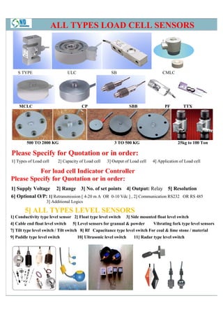 ALL TYPES LOAD CELL SENSORS




    S TYPE                        ULC                     SB                          CMLC




    MCLC                                  CP                          SBB              PF         TTX




         500 TO 2000 KG                                     3 TO 500 KG                        25kg to 100 Ton

Please Specify for Quotation or in order:
1] Types of Load cell     2] Capacity of Load cell      3] Output of Load cell   4] Application of Load cell

          For load cell Indicator Controller
Please Specify for Quotation or in order:
1] Supply Voltage 2] Range 3] No. of set points 4] Output: Relay 5] Resolution
6] Optional O/P: 1] Retransmission [ 4 m A OR 0-10 Vdc ] , 2] Communication RS232 OR RS 485
                                     4-20
                    3] Additional Logics

        5] ALL TYPES LEVEL SENSORS
1] Conductivity type level sensor 2] Float type level switch      3] Side mounted float level switch
4] Cable end float level switch    5] Level sensors for granual & powder         Vibrating fork type level sensors
7] Tilt type level switch / Tilt switch 8] Rf Capacitance type level switch For coal & lime stone / material
                    witch
9] Paddle type level switch             10] Ultrasonic level switch    11] Radar type level switch
 