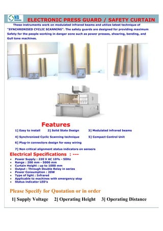ELECTRONIC PRESS GUARD / SAFETY CURTAIN
     These instruments work on modulated infrared beams and utilize latest technique of
"SYNCHRONISED CYCLIC SCANNING". The safety guards are designed for providing maximum
Safety for the people working in danger zone such as power presses, shearing, bending, and
Gull tone machines.




                           Features
      1] Easy to install    2] Solid State Design      3] Modulated infrared beams
                                                        ]

      4] Synchronized Cyclic Scanning technique        5] Compact Control Unit

      6] Plug-in connectors design for easy wiring
              in

      7] Non critical alignment status indicators on sensors

 Electrical Specifications : ---
 •    Power Supply : 220 V AC 10% - 50Hz
 •    Range : 200 mm - 5000 mm
 •    Curtain Height : up to 1000 mm
 •    Output : Through Double Relay in series
 •    Power Consumption : 20W
 •    Type of light : Infrared
 •    Applicable to machines with emergency stop
 •    Status indicator LED's


 Please Specify for Quotation or in order
     1] Supply Voltage          2] Operating Height            3] Operating Distance
 